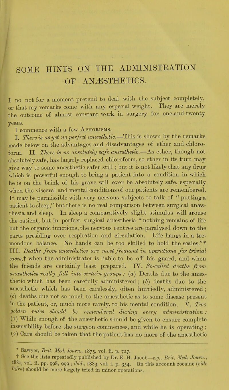 SOME HINTS ON THE ADMINISTRATION OF ANESTHETICS. I do not for a moment pretend to deal with the subject completely, or that my remarks come with any especial weight. They are merely the outcome of almost constant work in surgery for one-and-twenty years. I commence with a few Aphorisms. I. There is as yet no -perfect ancesthetic.—This is shown by the remarks made below on the advantages and disadvantages of ether and chloro- form. II. There is no absolutely safe ancesthetic.—As ether, though not absolutely safe, has largely replaced chloroform, so ether in its turn may give way to some anaesthetic safer still; but it is not likely that any drug which is powerful enough to bring a patient into a condition in which he is on the brink of his grave will ever be absolutely safe, especially when the visceral and mental conditions of our patients are remembered. It may be permissible with very nervous subjects to talk of  putting a patient to sleep, but there is no real comparison between surgical anaes- thesia and sleep. In sleep a comparatively slight stimulus will arouse the patient, but in perfect surgical anaesthesia  nothing remains of life but the organic functions, the nervous centres are paralysed down to the parts presiding over respiration and circulation. Life hangs in a tre- mendous balance. No hands can be too skilled to hold the scales.* III. Deaths from anesthetics are most frequent in operations for trivial cases,f when the administrator is liable to be off his guard, and when the friends are certainly least prepared. IV. So-called deaths from anaesthetics really fall into certain groups : (a) Deaths due to the anaes- thetic which has been carefully administered; (&) deaths due to the anaesthetic which has been carelessly, often hurriedly, administered; (c) deaths due not so much to the anaesthetic as to some disease present in the patient, or, much more rarely, to his mental condition. V. Tioo golden rules should be remembered during every administration : (1) While enough of the anaesthetic should be given to ensure complete insensibility before the surgeon commences, and while he is operating ; (2) Care should be taken that the patient has no more of the anaesthetic * Sawyer, Brit. Med.Journ., 1875, v°!- u- P- 727. t See the lists repeatedly published by Dr. E. H. Jacob—e.g., Brit. Med. Jorum., 880, vol. ii. pp. 998, 999 ; ibid., 1883, vol. i. p. 354. On tins account cocaine (vide n/ra) should be more largely tried in minor operations.