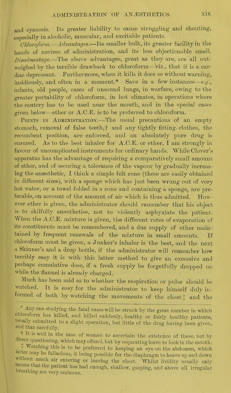 A I > MINISTRATION OF AN. EST 11 ETK'S. and cyanosis. Its greater liability to cause struggling and shouting, especially in alcoholic, muscular, and excitable patients. Chloroform. Advantages.—Its smaller bulk, its greater facility in the hands of novices of administration, and its less objectionable smell. Disadvantage.—The above advantages, great as they ate, are all out- weighed by the terrible drawback to chloroform—'viz., that it is a car- diac depressant. Furthermore, when it kills it does so without warning, insidiously, and often in a moment.* Save in a few instances—e.g., infants, old people, cases of unsound lungs, in warfare, owing to the greater portability of chloroform, in hot climates, in operations where the cautery has to be used near the mouth, and in the special cases given below—ether or A.C.E. is to be preferred to chloroform. Points ix Administration.—The usual precautions of an empty stomach, removal of false teeth,f and any tightly fitting, clothes, the recumbent position, are enforced, and an absolutely pure drug is ensured. As to the best inhaler for A.C.E. or ether, I am strongly in favour of uncomplicated instruments for ordinary hands. While Clover's apparatus has the advantage of requiring a comparatively small amount of ether, and of seeming a tolerance of the vapour by gradually increas- ing the anesthetic, I think a simple felt cone (these are easily obtained in different sizes), with a sponge which has just been wrung out of very hot water, or a towel folded in a cone and containing a sponge, are pre- ferable, on account of the amount of air which is thus admitted. How- ever ether is given, the administrator should remember that his object is to skilfully anaesthetise, not to violently asphyxiate the patient. When the A.C.E. mixture is given, the different rates of evaporation of its constituents must be remembered, and a due supply of ether main- tained by frequent renewals of the mixture in small amounts. If chloroform must be given, a Junker's inhaler is the best, and the next a Skinner's and a drop bottle, if the administrator will remember how terribly easy it is with this latter method to give an excessive and perhaps cumulative dose, if a fresh supply be forgetfully dropped on while the flannel is already charged. Much has been said as to whether the respiration or pulse should be watched. It is easy for the administrator to keep himself duly in- formed of both by watching the movements of the chest J and the * Any one studying the fatal cases will be struck by the great number in which chloroform has killed, and killed suddenly, healthy or fairly healthy patients, usually submitted to a slight operation, but little of the drug having been given, and that carefully. t It is well in the case of women to ascertain the existence of these, not bj curect questioning, which may offend, but by requestingleave to look in the mouth. . Watching this is to be preferred to keeping an eye on the abdomen, which M*er may be fallacious, it being possible for the diaphragm to heave up and down without much air entering or leaving the chest, Whilst lividity usually onlv means that the patient has had enough, shallow, gasping, and above all irregular oreathing are very ominous.