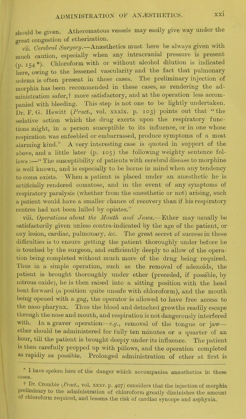 should be given. Atheromatous vessels may easily give way under the great congestion of etherization. ° vii. Cerebral tiuryery.—Anaesthetics must here be always given with much caution, especially when any intracranial pressure is present (p 154*)- Chloroform with or without alcohol dilution is indicated here, owing to the lessened vascularity and the fact that pulmonary oedema is often present in these cases. The preliminary injection of morphia has been recommended in these cases, as rendering the ad- ministration safer,! more satisfactory, and at the operation less accom- panied with bleeding. This step is not one to be lightly undertaken. Dr. F. G. Hewitt (Tract., vol. xxxix. p. 103) points out that the sedative action which the drug exerts upon the respiratory func- tions might, in a person susceptible to its influence, or in one whose respiration was enfeebled or embarrassed, produce symptoms of a most alarming kind. A very interesting case is quoted in support of the above, and a little later (p. 105) the following weighty sentence io\- 10NV8 :—« The susceptibility of patients with cerebral disease to morphine is well known, and is especially to be borne in mind when any tendency to coma exists. When a patient is placed under an anaesthetic he is artificially rendered comatose, and in the event of any symptoms of respiratory paralysis (whether from the anaesthetic or not) arising, such a patient would have a smaller chance of recovery than if his respiratory centres had not been lulled by opiates. viii. Operations about the Mouth and Jaws.—Ether may usually be satisfactorily given unless contra-indicated by the age of the patient, or any lesion, cardiac, pulmonary, &c. The great secret of success in these difficulties is to ensure getting the patient thoroughly under before he is touched by the surgeon, and sufficiently deeply to allow of the opera- tion being completed without much more of the drug being required. Thus in a simple operation, such as the removal of adenoids, the patient is brought thoroughly under ether (preceded, if possible, by nitrous oxide), he is then raised into a sitting position with the head bent forward ^a position quite unsafe with chloroform), and the mouth being opened with a gag, the operator is allowed to have free access to the naso-pharynx. Thus the blood and detached growths readily escape through the nose and mouth, and respiration is not dangerously interfered with. In a graver operation—e.y., removal of the tongue or jaw— ether should be administered for fully ten minutes or a quarter of an hour, till the patient is brought deeply under its influence. The patient is then carefully propped up with pillows, and the operation completed as rapidly as possible. Prolonged administration of ether at first is I have spoken here of the danger which accompanies anaesthetics in these cnses. t Dr. Crombie {1'ract., vol. xxxv. p. 407) considers that the injection of morphia preliminary to the administration of chloroform greatly diminishes the amount of chloroform required, and lessens the risk of cardiac syncope and asphyxia.