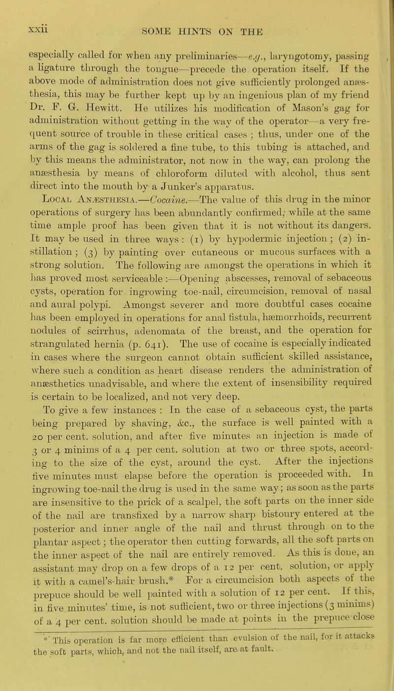 .SOME i 11 NTS ON THE especially called for when any preliminaries—e.g., laryngotomy, passing a ligature through the tongue—precede the operation itself. If the above mode of administration does not give sufficiently prolonged anaes- thesia, this may be further kept up by an ingenious plan of my friend Dr. F. G. Hewitt. He utilizes his modification of Mason's gag for administration without getting in the way of the operator—a very fre- quent source of trouble in these critical cases ; thus, under one of the arms of the gag is soldered a fine tube, to this tubing is attached, and by this means the administrator, not now in the way, can prolong the anaesthesia by means of chloroform diluted with alcohol, thus sent direct into the mouth by a Junker's apparatus. Local Anaesthesia.—Cocaine.—The value of this drug in the minor operations of surgery has been abundantly confirmed,- while at the same time ample proof has been given that it is not without its dangers. It may be used in three ways : (i) by hypodermic injection; (2) in- stillation ; (3) by painting over cutaneous or mucous surfaces with a strong solution. The following are amongst the operations in which it has proved most serviceable :—Opening abscesses, removal of sebaceous cysts, operation for ingrowing toe-nail, circumcision, removal of nasal and aural polypi. Amongst severer and more doubtful cases cocaine has been employed in operations for anal fistula, haemorrhoids, recurrent nodules of scirrhus, adenomata of the breast, and the operation for strangulated hernia (p. 641). The use of cocaine is especially indicated in cases where the surgeon cannot obtain sufficient skilled assistance, where such a condition as heart disease renders the administration of anaesthetics unadvisable, and where the extent of insensibility required is certain to be localized, and not very deep. To give a few instances : In the case of a sebaceous cyst, the parts being prepared by shaving, <kc, the surface is well painted with a 20 per cent, solution, and after five minutes an injection is made of 3 or 4 minims of a 4 per cent, solution at two or three spots, accord- ing to the size of the cyst, around the cyst. After the injections five minutes must elapse before the operation is proceeded with. In ingrowing toe-nail the drug is used in the same way; as soon as the parts are insensitive to the prick of a scalpel, the soft parts on the inner side of the nail are transfixed by a narrow sharp bistoury entered at tin- posterior and inner angle of the nail and thrust through on to the plantar aspect; the operator then cutting forwards, all the soft parts on the inner aspect of the nail are entirely removed. As this is done, an assistant may drop on a few drops of a 12 per cent, solution, or apply it with a camel's-hair brush* For a circumcision both aspects of the prepuce should be well painted with a solution of 12 per cent. If tins, in five, minutes' time, is not sufficient, two or three injections (3 minims) of a 4 per cent, solution should be made at points in the prepuce close * This operation is far more efficient than evulsion of the nail, for it attacks the soft parts, which, and not the nail itself, are at fault.
