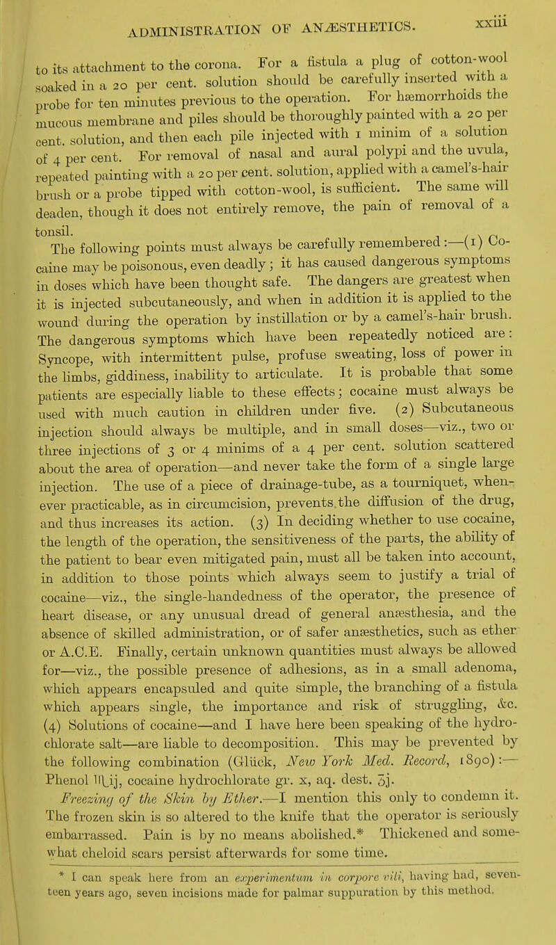to its attachment to the corona. For a fistula a plug of cotton-wool soaked in a 20 per cent, solution should be carefully inserted with a probe for ten minutes previous to the operation. For haemorrhoids the mucous membrane and piles should be thoroughly painted with a 20 per cent solution, and then each pile injected with 1 minim of a solution of 4 per cent. For removal of nasal and aural polypi and the uvula, repeated painting with a, 20 per cent, solution, applied with a camel's-hair brush or a probe tipped with cotton-wool, is sufficient. The same will deaden, though it does not entirely remove, the pain of removal of a ^The following points must always be carefidly remembered:—(1) Co- caine may be poisonous, even deadly; it has caused dangerous symptoms in doses which have been thought safe. The dangers are greatest when it is injected subcutaneously, and when in addition it is applied to the wound during the operation by instillation or by a camel's-hair brush. The dangerous symptoms which have been repeatedly noticed are: Syncope, with intermittent pulse, profuse sweating, loss of power in the limbs, giddiness, inability to articulate. It is probable that some patients are especially liable to these effects; cocaine must always be used with much caution in children under five. (2) Subcutaneous injection should always be multiple, and in smaU doses—viz., two or three injections of 3 or 4 minims of a 4 per cent, solution scattered about the area of operation—and never take the form of a single large injection. The use of a piece of drainage-tube, as a tourniquet, when- ever practicable, as in circumcision, prevents.the diffusion of the drug, and thus increases its action. (3) In deciding whether to use cocaine, the length of the operation, the sensitiveness of the parts, the ability of the patient to bear even mitigated pain, must all be taken into account, in addition to those points which always seem to justify a trial of cocaine—viz., the single-handedness of the operator, the presence of heart disease, or any unusual dread of general anaesthesia, and the absence of skilled administration, or of safer anaesthetics, such as ether or A.C.E. Finally, certain unknown quantities must always be allowed for—viz., the possible presence of adhesions, as in a small adenoma, which appears encapsuled and quite simple, the branching of a fistula which appears single, the importance and risk of struggling, &c. (4) Solutions of cocaine—and I have here been speaking of the hydro- chlorate salt—are liable to decomposition. This may be prevented by the following combination (Gliick, Ne%o York Med. Record, 1890):— Phenol lf\_ij, cocaine hydrochlorate gr. x, aq. dest. 3j- Freezing of the Stem by Ether.—I mention this only to condemn it. The frozen skin is so altered to the knife that the operator is seriously embarrassed. Pain is by no means abolished.* Thickened and some- what cheloid scars persist afterwards for some time. _ * I can speak here from an experimentmn in eorpore nil, having had, seven- teen years ago, seven incisions made for palmar suppuration by this method.