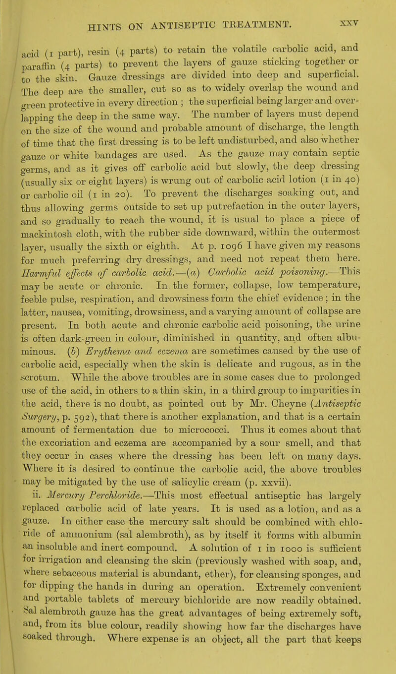 1 (i part), resin (4 parts) to retain the volatile carbolic acid, and paraffin (4 parts) to prevent the layers of gauze sticking together or to the skin. Gauze dressings are divided into deep and superficial. The deep are the smaller, cut so as to widely overlap the wound and oreen protective in every direction ; the superficial being larger and over- fapping the deep in the same way. The number of layers must depend on the size of the wound and probable amount of discharge, the length of time that the first dressing is to be left undisturbed, and also whether gauze or white bandages are used. As the gauze may contain septic germs, and as it gives off carbolic acid but slowly, the deep dressing (usually six or eight layers) is wrung out of carbolic acid lotion (1 in 40) or carbolic oil (1 in 20). To prevent the discharges soaking out, and thus allowing germs outside to set up putrefaction in the outer layers, and so gradually to reach the wound, it is usual to place a piece of mackintosh cloth, with the rubber side downward, within the outermost layer, usually the sixth or eighth. At p. 1096 I have given my reasons for much preferring dry dressings, and need not repeat them here. Harmful effects of carbolic acid.—(a) Carbolic acid poisoning.—This may be acute or chronic. In the former, collapse, low temperature, feeble pulse, respiration, and drowsiness form the chief evidence; in the latter, nausea, vomiting, drowsiness, and a varying amount of collapse are present. In both acute and chronic carbolic acid poisoning, the urine is often dark-green in colour, diminished in quantity, and often albu- minous, (b) Erythema and eczema are sometimes caused by the use of carbolic acid, especially when the skin is delicate and rugous, as in the -scrotum. While the above troubles are in some cases due to prolonged use of the acid, in others to a thin skin, in a third group to impurities in the acid, there is no doubt, as pointed out by Mi1. Oheyne (^Antiseptic Surgery, p. 592), that there is another explanation, and that is a certain amount of fermentation due to micrococci. Thus it comes about that the excoriation and eczema are accompanied by a sour smell, and that they occur in cases where the dressing has been left on many days. Where it is desired to continue the carbolic acid, the above troubles may be mitigated by the use of salicylic cream (p. xxvii). ii. Mercury Perchloride.—This most effectual antiseptic has largely replaced carbolic acid of late years. It is used as a lotion, and as a gauze. In either case the mercury salt should be combined with chlo- ride of ammonium (sal alembroth), as by itself it forms with albumin an insoluble and inert compound. A solution of 1 in 1000 is sufficient for irrigation and cleansing the skin (previously washed with soap, and, where sebaceous material is abundant, ether), for cleansing sponges, and for dipping the hands in during an operation. Extremely convenient and portable tablets of mercury bichloride are now readily obtained. Hal alembroth gauze has the great advantages of being extremely soft, and, from its blue colour, readily showing how far the discharges have soaked through. Where expense is an object, all the part that keeps