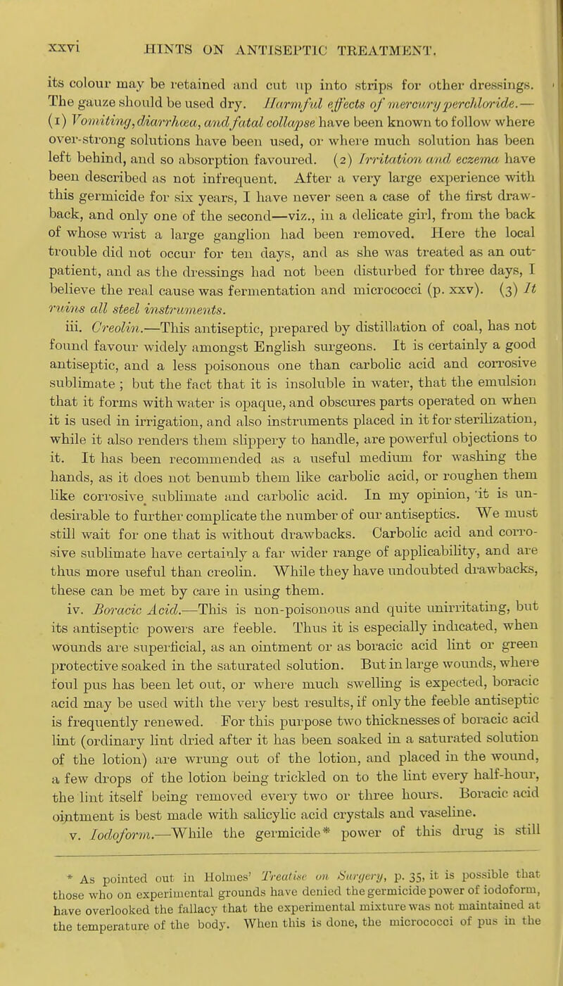 xxv i its colour may be retained and cut up into strips for other dressings. Th e gauze should be used dry. Harmful effects of mercury perchloride.— (i) Vomiting,diarrhma, and fatal collapse have been known to follow where over-strong solutions have been used, or where much solution has been left behind, and so absorption favoured. (2) irritation and eczema have been described as not infrequent. After a very large experience with this germicide for six years, I have never seen a case of the first draw- back, and only one of the second—viz., in a delicate girl, from the back of whose wrist a large ganglion had been removed. Here the local trouble did not occur for ten clays, and as she was treated as an out- patient, and as the dressings had not been disturbed for three days, I believe the real cause was fermentation and micrococci (p. xxv). (3) It ruins all steel instruments. iii. Creolin.—This antiseptic, prepared by distillation of coal, has not found favour widely amongst English surgeons. It is certainly a good antiseptic, and a less poisonous one than carbolic acid and corrosive sublimate ; but the fact that it is insoluble in water, that the emulsion that it forms with water is opaque, and obscures parts operated on when it is used in irrigation, and also instruments placed in it for sterilization, while it also renders them slippery to handle, are powerful objections to it. It has been recommended as a useful medium for washing the hands, as it does not benumb them like carbolic acid, or roughen them like corrosive^ sublimate and carbolic acid. In my opinion, it is un- desirable to further complicate the number of our antiseptics. We must still wait for one that is without drawbacks. Carbolic acid and corro- sive sublimate have certainly a far wider range of applicability, and are thus more useful than creolin. While they have undoubted drawbacks, these can be met by care in using them. iv. Boracic Acid.—This is non-poisonous and quite unirritating, but its antiseptic powers are feeble. Thus it is especially indicated, when wounds are superficial, as an ointment or as boracic acid lint or green protective soaked in the saturated solution. But in large wounds, where foul pus has been let out, or where much swelling is expected, boracic acid may be used with the very best results, if only the feeble antiseptic- is frequently renewed. For this purpose two thicknesses of boracic acid lint (ordinary lint dried after it has been soaked in a saturated solution of the lotion) are wrung out of the lotion, and placed in the wound, a few drops of the lotion being trickled on to the lint every half-hour, the lint itself being removed every two or three hours. Boracic acid ointment is best made with salicylic acid crystals and vaseline. v. Iodoform.—While the germicide* power of this drug is still * As pointed out in Holmes' Treatise on Surgery, p. 35, it is possible that those who on experimental grounds have denied the germicide power of iodoform, have overlooked the fallacy that the experimental mixture was not maintained at the temperature of the body. When this is done, the micrococci of pus in the