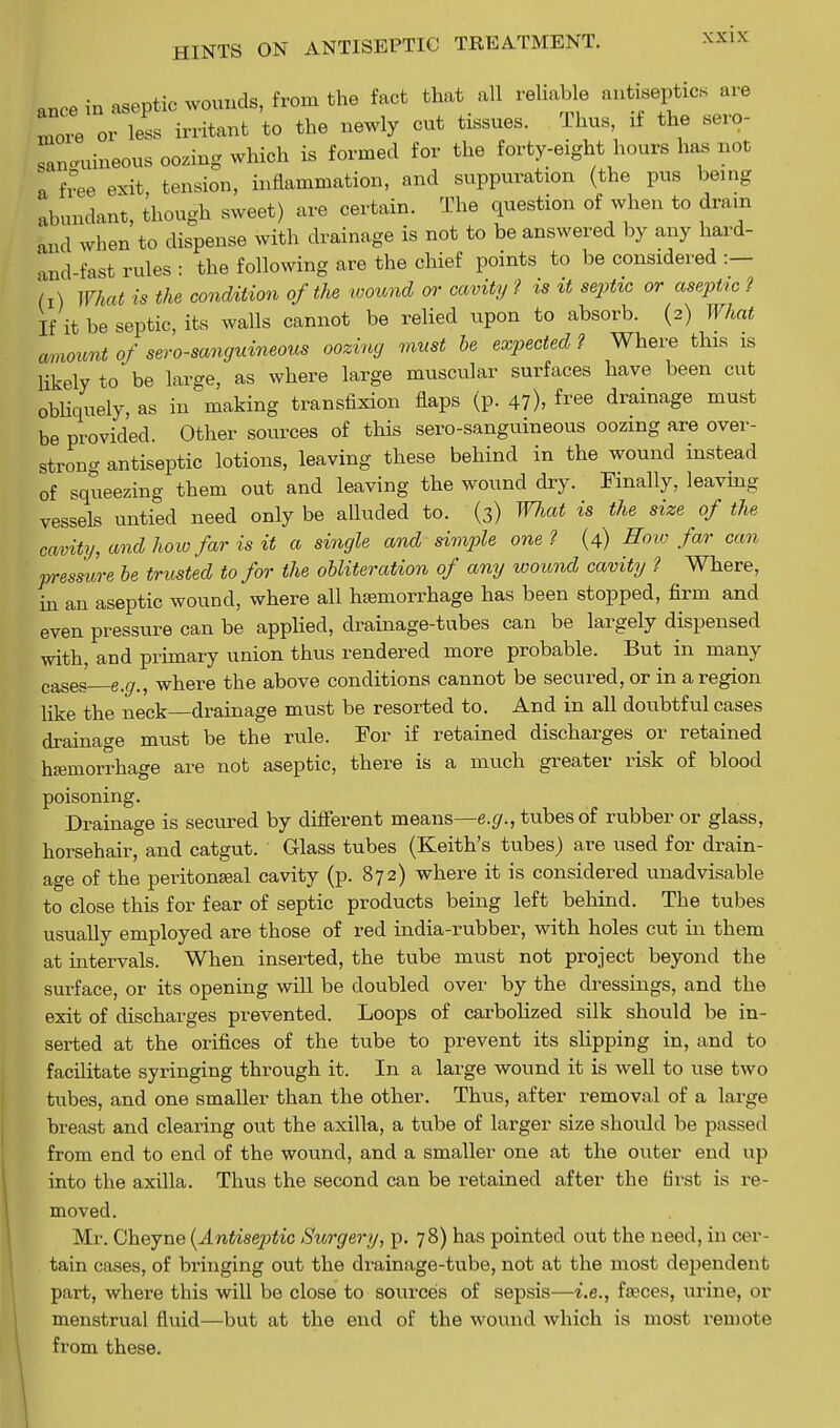 more or aseptic wounds, from the fact that all reliable antiseptics are 3 irritant to the newly cut tissues. Thus, if the sero- languineous oozing which is formed for the forty-eight hours has not | free exit tension, inflammation, and suppuration (the pus being abundant, though sweet) are certain. The question of when to dram and when to dispense with drainage is not to be answered by any hard- and fast rules : the following are the chief points to be considered :— M What is the condition of the wound or cavity ? is it septic or aseptic ? If it be septic, its walls cannot be relied upon to absorb. (2) What Amount of sero-sanguineous oozing must be expected ? Where this is likely to be large, as where large muscular surfaces have been cut obliquely, as in making transfixion flaps (p. 47), free drainage must be provided. Other sources of this sero-sanguineous oozing are over- strong antiseptic lotions, leaving these behind in the wound instead of squeezing them out and leaving the wound dry. Finally, leaving vessels untied need only be alluded to. (3) Wliat is the size of the cavity, and how far is it a single and simple one ? (4) Sow far can pressure be trusted to for the obliteration of any wound cavity ? Where, in an aseptic wound, where all hemorrhage has been stopped, firm and even pressure can be applied, drainage-tubes can be largely dispensed with, and primary union thus rendered more probable. But in many cases e n f where the above conditions cannot be secured, or in a region like the neck—drainage must be resorted to. And in all doubtful cases drainage must be the rule. For if retained discharges or retained hemorrhage are not aseptic, there is a much greater risk of blood poisoning. Drainage is secured by different means—e.g., tubes of rubber or glass, horsehair, and catgut. Glass tubes (Keith's tubes) are used for drain- age of the peritoneal cavity (p. 872) where it is considered unadvisable to close this for fear of septic products being left behind. The tubes usually employed are those of red india-rubber, with holes cut in them at intervals. When inserted, the tube must not project beyond the surface, or its opening will be doubled over by the dressings, and the exit of discharges prevented. Loops of carbolized silk should be in- serted at the orifices of the tube to prevent its slipping in, and to facilitate syringing through it. In a large wound it is well to use two tubes, and one smaller than the other. Thus, after removal of a large breast and clearing out the axilla, a tube of larger size should be passed from end to end of the wound, and a smaller one at the outer end up into the axilla. Thus the second can be retained after the first is re- moved. Mr. Cheyne {Antiseptic Surgery, p. 78) has pointed out the need, in cer- tain cases, of bringing out the drainage-tube, not at the most dependent part, where this will be close to sources of sepsis—i.e., feces, urine, or menstrual fluid—but at the end of the wound which is most remote from these.