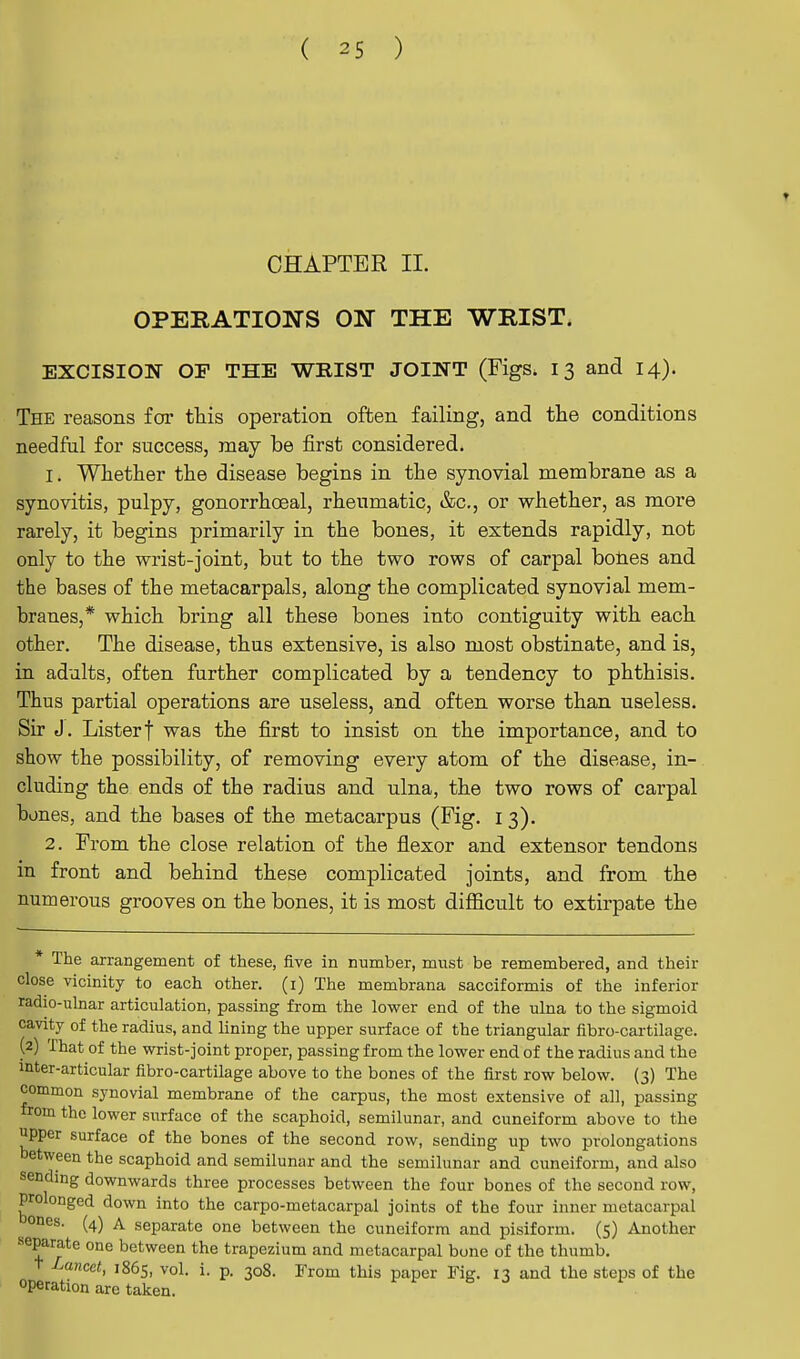 ♦ CHAPTER II. OPERATIONS ON THE WRIST. EXCISION OF THE WRIST JOINT (Figs. 13 and 14). The reasons for this operation often failing, and the conditions needful for success, may be first considered. 1. Whether the disease begins in the synovial membrane as a synovitis, pulpy, gonorrhoeal, rheumatic, &c, or whether, as more rarely, it begins primarily in the bones, it extends rapidly, not only to the wrist-joint, but to the two rows of carpal bones and the bases of the metacarpals, along the complicated synovial mem- branes,* which bring all these bones into contiguity with each other. The disease, thus extensive, is also most obstinate, and is, in adults, often further complicated by a tendency to phthisis. Thus partial operations are useless, and often worse than useless. Sir J. Listerf was the first to insist on the importance, and to show the possibility, of removing every atom of the disease, in- cluding the ends of the radius and ulna, the two rows of carpal bones, and the bases of the metacarpus (Fig. 1 3). 2. From the close relation of the flexor and extensor tendons in front and behind these complicated joints, and from the numerous grooves on the bones, it is most difficult to extirpate the The arrangement of these, five in number, must be remembered, and their close vicinity to each other. (1) The membrana sacciformis of the inferior radioulnar articulation, passing from the lower end of the ulna to the sigmoid cavity of the radius, and lining the upper surface of the triangular fibro-cartilage. (2) That of the wrist-joint proper, passing from the lower end of the radius and the mter-articular fibro-cartilage above to the bones of the first row below. (3) The common synovial membrane of the carpus, the most extensive of all, passing from the lower surface of the scaphoid, semilunar, and cuneiform above to the upper surface of the bones of the second row, sending up two prolongations between the scaphoid and semilunar and the semilunar and cuneiform, and also sending downwards three processes between the four bones of the second row, prolonged down into the carpo-metacarpal joints of the four inner metacarpal ones. (4) a separate one between the cuneiform and pisiform. (5) Another separate one between the trapezium and metacarpal bone of the thumb. Lan<*t, 1865, vol. i. p. 308. From this paper Fig. 13 and the steps of the operation are taken.