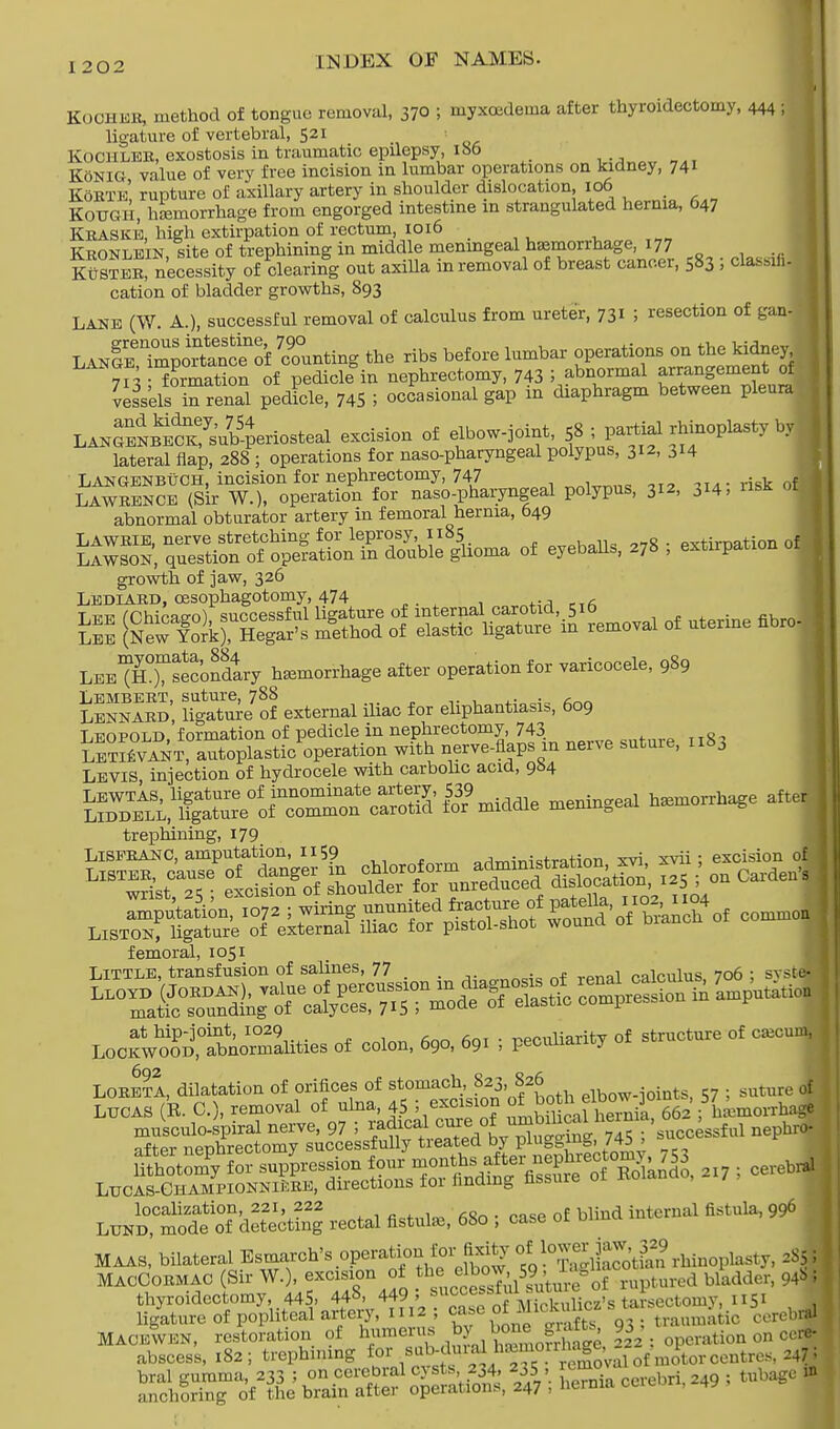 Kochbr, method of tongue removal, 370 ; myxcedema after thyroidectomy, 444 I ligature of vertebral, 521 Kochler, exostosis in traumatic epilepsy, ioo Konig value of very free incision in lumbar operations on kidney, 741 Korte' rupture of axillary artery in shoulder dislocation, 106 KoUGH, haemorrhage from engorged intestine in strangulated hernia, 647 Kraske, high extirpation of rectum, 1016 . Kronlein site of trephining in middle meningeal haemorrhage, 177 SS, necessity of bearing out axilla in removal of breast cancer, 583 ! classing cation of bladder growths, 893 Lane (W A.), successful removal of calculus from ureter, 731 5 resection of gan- LANSTmpo^of hunting the ribs before lumbar ^«^, 713 ; formation of pedicle in nephrectomy, 743 5 abnormal ^an^ment^ of vessels in renal pedicle, 745 5 occasional gap in diaphragm between pleura LANGENSSub54eriosteal excision of elbow-joint, 58 ; partial rhinoplasty by | lateral flap, 288; operations for naso-pharyngeal polypus, 312, 314 LangenbuCH, incision for nephrectomy, 747 „n,mna „2 -ma- risk of Lawrence (Sir W.), operation for naso-pharyngeal polypus, 312, ^14, abnormal obturator artery in femoral hernia, 049 Lawrie, nerve stretching for leprosy, 1185 pvtimation of LAWSON, question of operation in double glioma of eyeballs, 278 , extirpation oij growth of jaw, 326 Lbb-iard, cesophagotomy, 474 LB^T'Sir hamorrhage after operation for varicocele, 989 Lembert, suture, 788 , Lennard, ligature of external iliac for ehphantiasi,, 609 Leopold formation of pedicle in nephrectomy, 743 aTTc, lSvTnx autoplastic operation with nerve-flaps m nerve suture, 1x83 Levis, injection of hydrocele with carbolic acid, 984 J^^lfS^iSS'S^ oeaingea, —age aire trephining, 179 s~ sIsmss Msal femoral, 1051 Little, transfusion of salines, 77 pqlcuhis 706 : svst at hip-jomt, 1029 peculiarity of structure of cajcr Lockwood, abnormalities of colon, 690, 691 , peculiarity u LORE?!, dilatation of orifices of stomach, :82,3 826 . . guture , Lucas (R. C), removal of ulna, 45 ; excision otbrth elbo^ ]o , 5 {: lh musculo-spiral nerve, 97 ; l^^^S ^''cc^ful nepto nfi.„r npTihrectomv successfully treated t>y plugging, /<to > ffi^forlSe^ ^ months after nephrectomy 753 - LuCAS-GHAMPloNNiftRB, directions for finding fissure of Rolando, 217 , localization 221, 222 fi«o • case of blind internal fistula, 996 Lund, mode of detecting rectal fistulas, 6bo , case or u MAAS, bilateral Esmarch's operation for fixity rhinoplasty, rfj MacCormac (Sir W.), excision of the^^M^yg urcd bladdel, 94b; thyroidectomy, 445, 448, 449, ^uccei'J\^Vnlirz>s tarsectoiny, 1151 ligature of popliteal artery, 1112; case of MicUhc* V? traum.ntic cerebral Macbwbn, restoration of humerus by^ bone g afts 93 , t ^ ^ | abscess, 182; trephining fori«5£W™™J^» Vnotor centres, 247; S«?L5 JS^SSiSt^ SS. cerebri, 249 ; tubage »