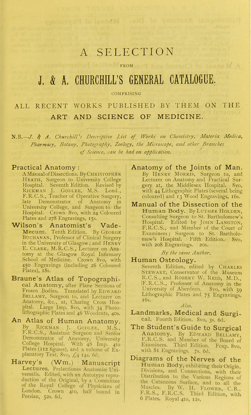 A SELECTION [••ROM J. Sl A. CHURCHILL'S GENERAL CATALOGUE. COMPRISING ALL RECENT WORKS PUBLISHED BY THEM ON THE ART AND SCIENCE OF MEDICINE. N.B.—J. Sf A. Churchill's Descriptive List of Works on Chemistry, Materia Medica, Pharmacy, Botany, Photography, Zoology, the Microscope, and other Branches of Science, can be had on application. Practical Anatomy : A Manual of Dissections. By Christopher Heath, Surgeon to University College Hospital. Seventh Edition. Revised by Rickman J. Godlee, M.S. Lond., F.R.C.S., Teacher of Operative Surgery, late Demonstrator of Anatomy in University College, and Surgeon to the Hospital. Crown 8vo, with 24 Coloured Plates and 278 Engravings, 15s. Wilson's Anatomist's Vade- Mecum. Tenth Edition. By George Buchanan, Professor of Clinical Surgery in the University of Glasgow; and Henry E. Clark, M.R.C.S., Lecturer on Ana- tomy at the Glasgow Royal Infirmary School of Medicine. Crown 8vo, with 450 Engravings (including 26 Coloured Plates), 18s. Braune's Atlas of Topographi- cal Anatomy, after Plane Sections of Frozen Bodies. Translated by Edward Bellamy, Surgeon to, and Lecturer on Anatomy, &c, at, Charing Cross Hos- pital. Large Imp. 8vo, with 34 Photo- lithographic Plates and 46 Woodcuts, 40s. An Atlas of Human Anatomy. By Rickman J. Godlee, M.S., F. R.C.S., Assistant Surgeon and Senior Demonstrator of Anatomy, University College Hospital. With 48 Imp. 4to Plates (112 figures), and a volume of Ex- planatory Text. 8vo, £4 14s. 6d. Harvey's (Wm.) Manuscript Lectures. Prelectiones Anatomiaj Uni- versalis. Edited, with an Autotype repro- duction of the Original, by a Committee of the Royal College of Physicians of London. Crown 4to, half bound in Persian, 52s. 6d. Anatomy of the Joints of Man. By Henry Morris, Surgeon to, and Lecturer on Anatomy and Practical Sur- gery at, the Middlesex Hospital. 8vo, with 44 Lithographic Plates (several being coloured) and 13 Wood Engravings, 16s. Manual of the Dissection of the Human Body. By Luther Holden, Consulting Surgeon to St. Bartholomew's Hospital. Edited by John Langton, F.R.C.S., and Member of the Court of Examiners; Surgeon to St. Bartholo- mew's Hospital. Fifth Edition. 8vo, with 208 Engravings. 20s. By the same A uthor. Human Osteology. Seventh Edition, edited by Charles Stewart, Conservator of the Museum R.C.S., and ROBERT W. Reid, M.D., [F.R.C.S., Professor of Anatomy in the University of Aberdeen. Svo, with 59 Lithographic Plates and 75 Engravings. 16s. Also. Landmarks, Medical and Surgi- cal. Fourth Edition. Svo, 3s. 6d. The Student's Guide to Surgical Anatomy. By Edward Bellamy, F.R.C.S. and Member of the Board of Examiners. Third Edition. Fcap. Svo, with Si Engravings. 7s. 6d. Diagrams of the Nerves of the Human Body, exhibiting their Origin, Divisions, and Connections, with their Distribution to the Various Regions of the Cutaneous Surface, and to all the Muscles. By W. II. Flower, C.H.. K.R.S., F.R.C.S. Third Edition, with