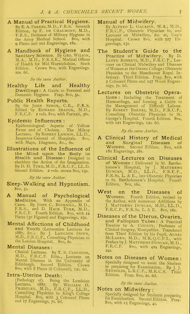 A Manual of Practical Hygiene. By E. A. Parkes, M.D., F.R.S. Seventh Edition, by F. DE Chaumont, M.D., F.R.S., Professor of Military Hygiene in the Army Medical School. 8vo, with 9 Plates and 101 Engravings, 18s. A Handbook of Hygiene and Sanitary Science. By Geo. Wilson, M.A., M.D., F.R.S.E., Medical Officer of Health for Mid-Warwickshire. Sixth Edition. Crown 8vo, with Engravings, ios. 6d. By the same Atcthor. Healthy Life and Healthy Dwellings : A Guide to Personal and Domestic Hygiene. Fcap. 8vo, 5s. Public Health Reports. By Sir John Simon, C.B., F.R.S. Edited by Edward Seaton, M.D., F.R.C.P. 2 vols. 8vo, with Portrait, 36s. Epidemic Influences : Epidemiological Aspects of Yellow Fever and of Cholera. The Milroy Lectures. By Robert Lawson, LL.D., Inspector-General of Hospitals. 8vo, with Maps, Diagrams, &c, 6s. Illustrations of the Influence of the Mind upon the Body in Health and Disease ; Designed to elucidate the Action of the Imagination. By D. H. Tuke, M.D., F.R.C.P., LL.D. Second Edition. 2 vols, crown 8vo, 15s. By the same Author. Sleep-Walking and Hypnotism. 8vo, 5s. A Manual of Psychological Medicine. With an Appendix of Cases. By John C. Bucknill, M.D., F.R.S., and D. Hack Tuke, M.D., F.R.C.P. Fourth Edition. 8vo, with 12 Plates (30 Figures) and Engravings, 25s. Mental Affections of Childhood and Youth (Lettsomian Lectures for 1887, &c). By J. Langdon Down, M.D., F.R.C.P., Consulting Physician to the London Hospital. 8vo, 6s. Mental Diseases : Clinical Lectures. By T. S. Clouston, M.D., F.R.C.P. Edin., Lecturer on Mental Diseases in the University of Edinburgh. Second Edition. Crown 8vo, with 8 Plates (6 Coloured), 12s. 6d. Intra-Uterine Death: (Pathology of). Being the Lumlcian Lectures, 1887. By WILLIAM O. Priestley, M.D., F.R.C.P., LL.D., Consulting Physician to King's College Hospital. 8vo, with 3 Coloured Plates and 17 Engravings, 7s. 6d. Manual of Midwifery. By Alfred L. Galabin, M.A., M.D., F.R.C.P., Obstetric Physician to, and Lecturer on Midwifery, &c. at, Guy's Hospital. Crown 8vo, with 227 En- gravings, 15s. The Student's Guide to the Practice of Midwifery. By D. Lloyd Roberts, M.D., F.R.C.P., Lec- turer on Clinical Midwifery and Diseases of Women at the Owens College; Obstetric Physician to the Manchester Royal In- firmary. Third Edition. Fcap. 8vo, with 2 Coloured Plates and 127 Wood Engrav- ings, 7s. 6d. Lectures on Obstetric Opera- tions : Including the Treatment of Haemorrhage, and fonning a Guide to the Management of Difficult Labour. By Robert Barnes, M.D., F.R.C.P., Consulting Obstetric Physician to St. George's Hospital. Fourth Edition. 8vo, with 121 Engravings, 12s. 6d. By the same Author. A Clinical History of Medical and Surgical Diseases of Women. Second Edition. 8vo, with 181 Engravings, 28s. Clinical Lectures on Diseases of Women : Delivered in St. Bartho- lomew's Hospital, by J. Matthews Duncan, M.D., LL.D., F.R.C.P., F.R.Ss. L. & E., late Obstetric Physician to St. Bartholomew's Hospital. Fourth Edition. 8vo, 16s. West on the Diseases of Women. Fourth Edition, revised by the Author, with numerous Additions by T. Matthews Duncan, M.D., LL.D., F.R.C.P., F.R.Ss. L. & E. 8vo, 16s. Diseases of the Uterus, Ovaries, and Fallopian Tubes : A Practical Treatise by A. Courty, Professor of Clinical Surgery, Montpellier. Translated from Third Edition by his Pupil, Agnes McLaren, M.D., M.K.Q.C.P.I., with Preface by J. Matthews Duncan, M.D., F.R.C.P. 8vo, with 424 Engravings, 24s. Notes on Diseases of Women : Specially designed to assist the Student in preparing for Examination. By T T Reynolds, L.R.C.P., M.R.C.S. Third Edition. Fcap. 8vo, 2s. 6d. By the same Author. Notes on Midwifery : Specially designed for Students preparing for Examination. Second Edition. Fcap