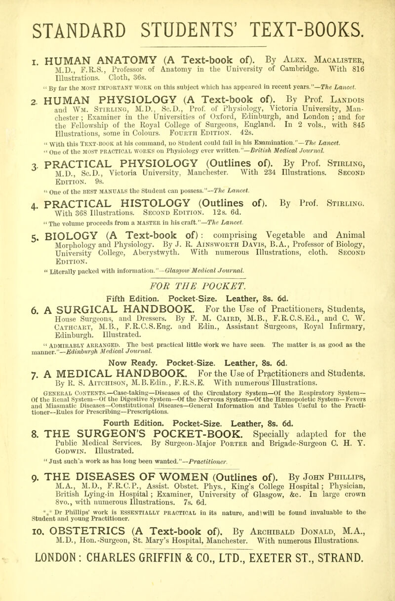 STANDARD STUDENTS' TEXT-BOOKS. 1. HUMAN ANATOMY (A Text-book of). By Alex. Macalister, M.D., F.R.S., Professor of Anatomy in the University of Cambridge. With 816 Illustrations. Cloth, 36s.  By far the MOST important work on this subject which has appeared in recent years.—The Lancet. 2. HUMAN PHYSIOLOGY (A Text-book of). By Prof. Landois and Wm. Stirling, M.D., Sc.D., Prof, of Physiology, Victoria University, Man- chester ; Examiner in the Universities of Oxford, Edinburgh, and London ; and for the Fellowship of the Royal College of Surgeons, England. In 2 vols., with 845 Illustrations, some in Colours. Fourth Edition. 42s.  With this Text-book at his command, no Student could fail in his Examination.—The Lancet.  One of the most practical works on Physiology ever written.—British Medical Journal. 3. PRACTICAL PHYSIOLOGY (Outlines of). By Prof. Stirling, M.D., Sc.D., Victoria University, Manchester. With 234 Illustrations. Second Edition. 9s.  One of the best MANUALS the Student can possess.—The Lancet. 4. PRACTICAL HISTOLOGY (Outlines of). By Prof. Stirling. With 368 Illustrations. Second Edition. 12s. 6d.  The volume proceeds from a master in his craft.—The Lancet. 5. BIOLOGY (A Text-book of) : comprising Vegetable and Animal Morphology and Physiology. By J. R. Ainsworth Davis, B.A., Professor of Biology, University College, Aberystwyth. With numerous Illustrations, cloth. Second Edition.  Literally packed with information.—Glasgow Medical Journal. FOR THE POCKET. Fifth Edition. Pocket-Size. Leather, 8s. 6d. 6. A SURGICAL HANDBOOK. For the Use of Practitioners, Students, House Surgeons, and Dressers. By F. M. Caird, M.B., F.R.C.S.Ed., and C. W. Cathcart, M.B., F.R.C.S.Eng. and Edin., Assistant Surgeons, Royal Infirmary, Edinburgh. Illustrated.  Admirably arranged. The best practical little work we have seen. The matter is as good as the manner.—Edinburgh Medical Journal. Now Ready. Pocket-Size. Leather, 8s. 6d. 7. A MEDICAL HANDBOOK. For the Use of Practitioners and Students. By R. S. Aitchison, M.B.Edin., F.R.S.E. With numerous illustrations. General Contents.—Case-taking—Diseases of the Circulatory System—Of the Respiratory System— Of the Renal System—Of the Digestive System—Of the Nervous System—Of the Hemopoietic System—Fevers and Miasmatic Diseases—Constitutional Diseases—General Information and Tables Useful to the Practi- tioner—Rules for Prescribing—Prescriptions. Fourth Edition. Pocket-Size. Leather, 8s. 6d. 8. THE SURGEON'S POCKET-BOOK. Specially adapted for the Public Medical Services. By Surgeon-Major Porter and Brigade-Surgeon C. H. Y. Godwin. Illustrated.  Just such a work as has long been wanted. —Practitioner. Q. THE DISEASES OF WOMEN (Outlines of). By John Phillips, M.A., M.D., F.R.C.P., Assist. Obstet. Phys., King's College Hospital; Physician, British Lying-in Hospital; Examiner, University of Glasgow, &c. In large crown 8vo., with numerous Illustrations. 7s. 6d. *#*Dr Phillips' work is essentially practical in its nature, and*l will be found invaluable to the Student and young Practitioner. 10. OBSTETRICS (A Text-book of). By Archibald Donald, M.A., M.D., Hon.-Surgeon, St. Mary's Hospital, Manchester. With numerous Illustrations. LONDON : CHARLES GRIFFIN & CO., LTD., EXETER ST., STRAND.