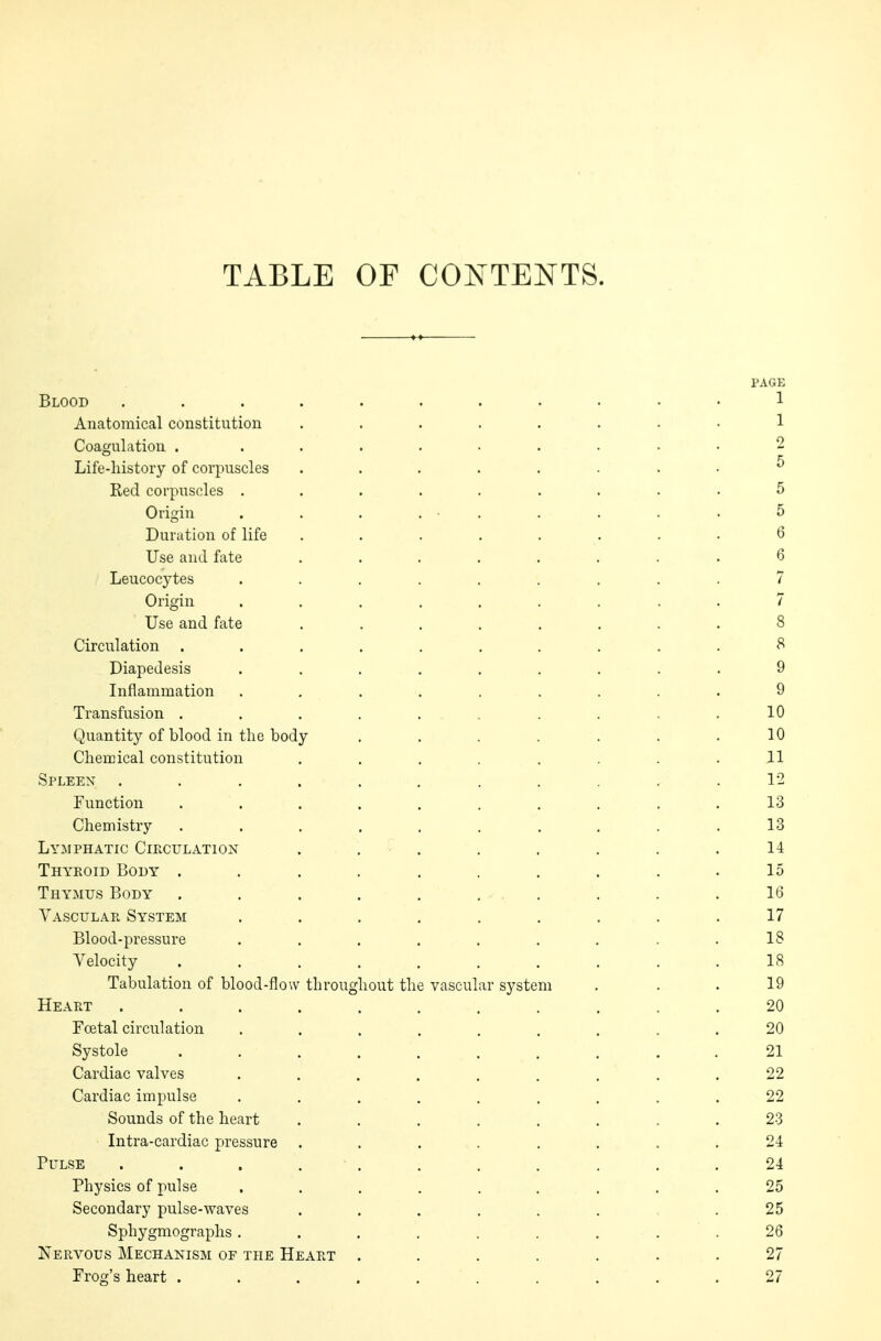 TABLE OF CONTENTS. PAGK Blood ........... 1 Anatomical constitution ........ 1 Coagulation . ......... 2 Life-history of corpuscles ........ ^ Red corpuscles ......... 5 Origin . . . . • . . . . . 5 Duration of life ........ 6 Use and fate ........ 8 / Leucocytes ......... 7 Origin ......... 7 Use and fate ........ 8 Circulation .......... 8 _Diapedesis ......... 9 Inflammation ......... 9 Transfusion .......... 10 Quantity of blood in the body . . . . . . .10 Chemical constitution . . . . . . .11 Spleen ........... 12 Function . . . . . . . . .13 Chemistry .......... 13 Lymphatic Circulation . . . . . . . .14 Thyroid Body .......... 15 Thymus Body . . . . .... . . . 16 Vascular System . . . . . . . . .17 Blood-pressure . . . . . . . . .18 Velocity .......... 18 Tabulation of blood-flow throughout the vascular system ... 19 Heart ........... 20 Fcetal circulation ......... 20 Systole .......... 21 Cardiac valves . . . . . . . . . .22 Cardiac impulse ......... 22 Sounds of the heart ........ 23 Intra-cardiac pressure ........ 24 Pulse . . . . . . . . . .24 Physics of pulse ......... 25 Secondary pulse-waves ...... .25 Sphygmographs. . . . . . . 26 Nervous Mechanism of the Heart ....... 27 Frog's heart . . . . . . . . .27