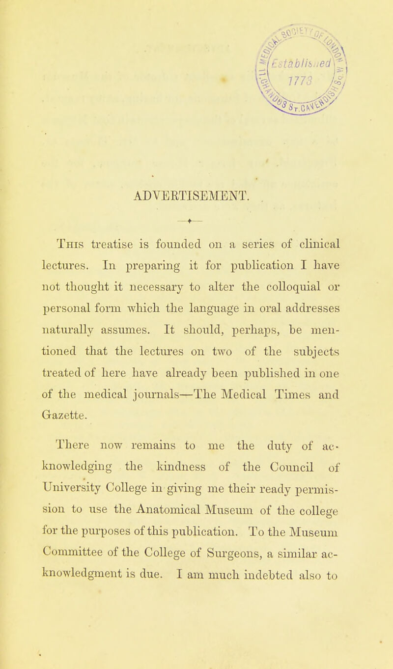 ADVERTISEMENT. This treatise is founded on a series of clinical lectures. In preparing it for publication I have not thought it necessary to alter the colloquial or personal form which the language in oral addresses naturally assumes. It should, perhaps, he men- tioned that the lectures on two of the subjects treated of here have already been published in one of the medical journals—The Medical Times and Gazette. There now remains to me the duty of ac- knowledging the kindness of the Council of University College in giving me their ready permis- sion to use the Anatomical Museum of the college for the purposes of this publication. To the Museum Committee of the College of Surgeons, a similar ac- knowledgment is clue. I am much indebted also to