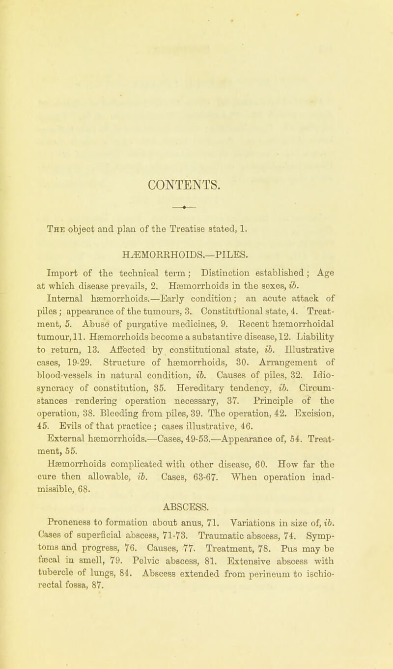 CONTENTS. The object and plan of the Treatise stated, 1. HAEMORRHOIDS.—PILES. Import of the technical term; Distinction established; Age at which disease prevails, 2. Haemorrhoids in the sexes, ib. Internal haemorrhoids.—Early condition; an acute attack of piles; appearance of the tumours, 3. Constitutional state, 4. Treat- ment, 5. Abuse of purgative medicines, 9. Recent hemorrhoidal tumour, 11. Haemorrhoids become a substantive disease, 12. Liability to return, 13. Affected by constitutional state, ib. Illustrative cases, 19-29. Structure of haemorrhoids, 30. Arrangement of blood-vessels in natural condition, ib. Causes of piles, 32. Idio- syncracy of constitution, 35. Hereditary tendency, ib. Circum- stances rendering operation necessary, 37. Principle of the operation, 38. Bleeding from piles, 39. The operation, 42. Excision, 45. Evils of that practice ; cases illustrative, 46. External haemorrhoids.—Cases, 49-53.—Appearance of, 54. Treat- ment, 55. Haemorrhoids complicated with other disease, 60. How far the cure then allowable, ib. Cases, 63-67. When operation inad- missible, 68. ABSCESS. Proneness to formation about anus, 71. Variations in size of, ib. Cases of superficial abscess, 71-73. Traumatic abscess, 74. Symp- toms and progress, 76. Causes, 77- Treatment, 78. Pus may be faecal in smell, 79. Pelvic abscess, 81. Extensive abscess with tubercle of lungs, 84. Abscess extended from perineum to ischio- rectal fossa, 87.