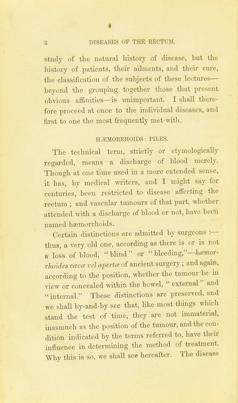 study of the natural history of disease, hut the history of patients, their ailments, and their cure, the classification of the subjects of these lectures— beyond the grouping together those that present obvious affinities—is unimportant. I shall there- fore proceed at once to the individual diseases, and first to one the most frequently met-with. HAEMORRHOIDS : PILES. The technical term, strictly or etymologically regarded, means a discharge of blood merely. Though at one time used in a more extended sense, it has, by medical writers, and I might say for centuries, been restricted to disease affecting the rectum ; and vascular tumours of that part, whether attended with a discharge of blood or not, have been named haemorrhoids. Certain distinctions are admitted by surgeons :— thus, a very old one, according as there is or is not a-loss of blood, blind or bleeding,—hamor- rhoides ccbccb vel apertce of ancient surgery; and again, according to the position, whether the tumour be in view or concealed within the bowel,  external  and internal. These distinctions are preserved, and we shall by-and-by see that, like most things which stand the test of time, they are not immaterial, inasmuch as the position of the tumour, and the con- dition indicated by the terms referred to, have their influence in determining the method of treatment. Why this is so, we shall see hereafter. The disease