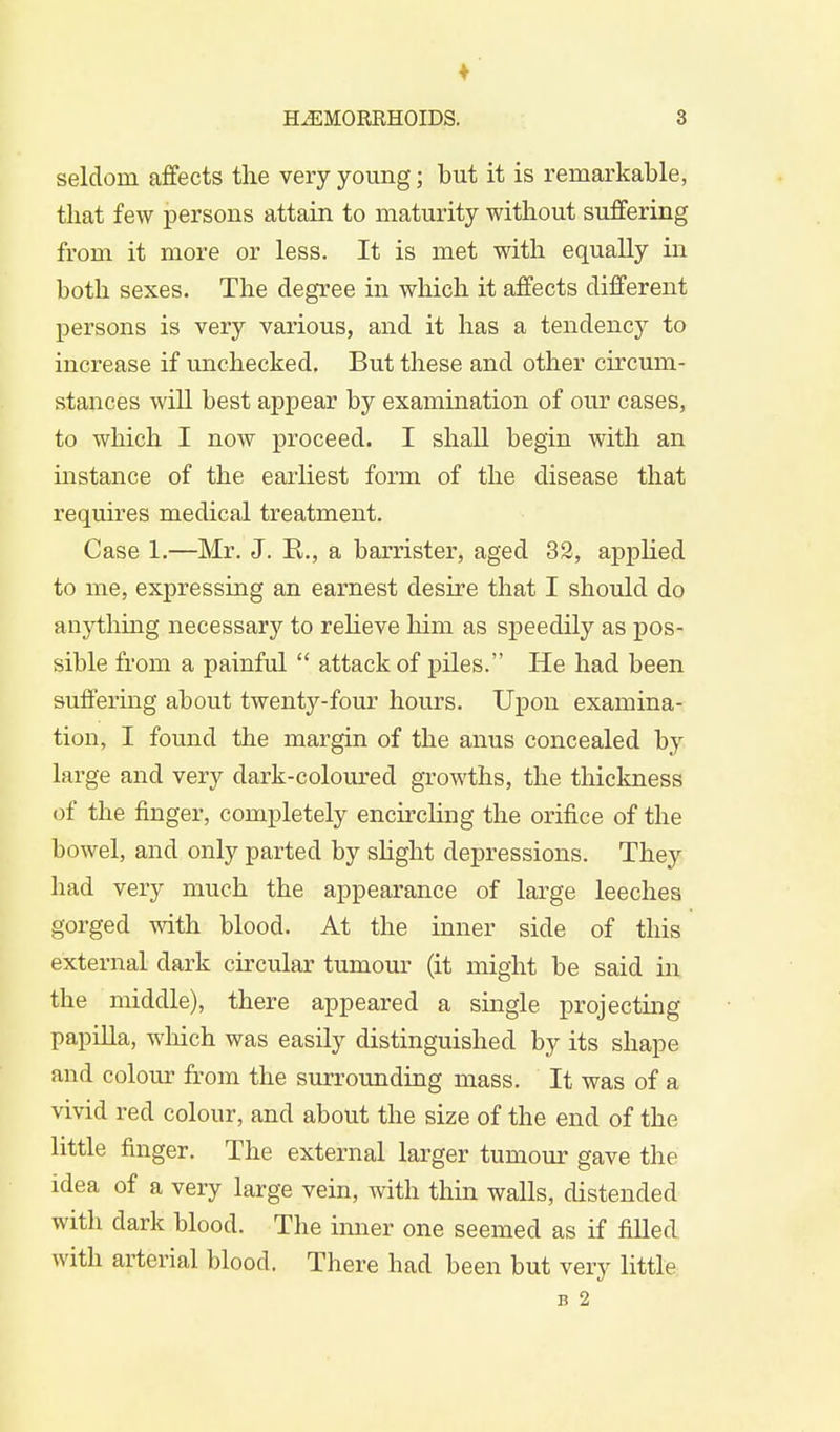 seldom affects the very young; but it is remarkable, that few persons attain to maturity without suffering from it more or less. It is met with equally in both sexes. The degree in which it affects different persons is very various, and it has a tendency to increase if unchecked. But these and other circum- stances will best appear by examination of our cases, to which I now proceed. I shall begin with an instance of the earliest form of the disease that requires medical treatment. Case 1.—Mr. J. E., a barrister, aged 32, applied to me, expressing an earnest desire that I should do anything necessary to relieve him as speedily as pos- sible from a painful  attack of piles. He had been suffering about twenty-four hours. Upon examina- tion, I found the margin of the anus concealed by large and very dark-coloured growths, the thickness of the finger, completely encircling the orifice of the bowel, and only parted by slight depressions. They had very much the appearance of large leeches gorged with blood. At the inner side of this external dark circular tumour (it might be said in the middle), there appeared a single projecting papilla, which was easily distinguished by its shape and colour from the surrounding mass. It was of a vivid red colour, and about the size of the end of the little finger. The external larger tumour gave the idea of a very large vein, with thin walls, distended with dark blood. The inner one seemed as if filled with arterial blood. There had been but very little