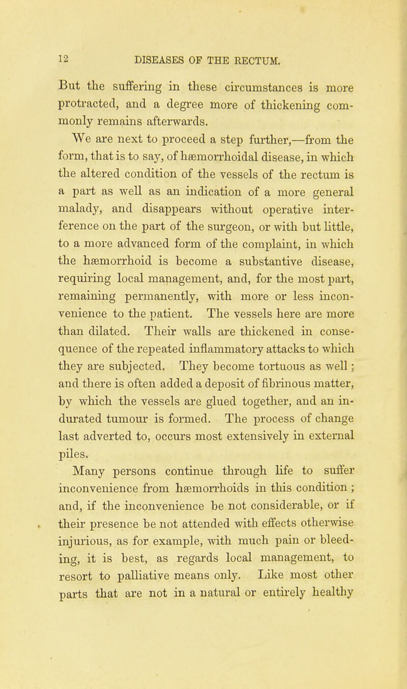 But the suffering in these circumstances is more protracted, and a degree more of thickening com- monly remains afterwards. We are next to proceed a step further,—from the form, that is to say, of haernorrhoidal disease, in which the altered condition of the vessels of the rectum is a part as well as an indication of a more general malady, and disappears without operative inter- ference on the part of the surgeon, or with but little, to a more advanced form of the complaint, in which the hsemorrhoid is become a substantive disease, requiring local management, and, for the most part, remaining permanently, with more or less incon- venience to the patient. The vessels here are more than dilated. Their walls are thickened in conse- quence of the repeated inflammatory attacks to which they are subjected. They become tortuous as well; and there is often added a deposit of fibrinous matter, by which the vessels are glued together, and an in- durated tumour is formed. The process of change last adverted to, occurs most extensively in external piles. Many persons continue through life to suffer inconvenience from haemorrhoids hi this condition ; and, if the inconvenience be not considerable, or if their presence be not attended with effects otherwise injurious, as for example, with much pain or bleed- ing, it is best, as regards local management, to resort to palliative means only. Like most other parts that are not in a natural or entirely healthy