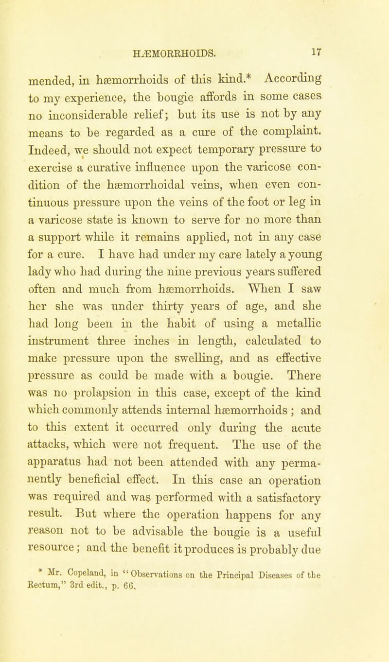 mended, in hemorrhoids of this kind.* According to my experience, the bougie affords in some cases no inconsiderable relief; but its use is not by any means to be regarded as a cure of the complaint. Indeed, we should not expect temporary pressure to exercise a curative influence upon the varicose con- dition of the hemorrhoidal veins, when even con- tinuous pressure upon the veins of the foot or leg in a varicose state is known to serve for no more than a support while it remains applied, not in any case for a cure. I have had under my care lately a young lady who had during the nine previous years suffered often and much from hemorrhoids. When I saw her she was under thirty years of age, and she had long been in the habit of using a metallic instrument three inches in length, calculated to make pressure upon the swelling, and as effective pressure as could be made with a bougie. There was no prolapsion in this case, except of the kind which commonly attends internal hemorrhoids ; and to this extent it occurred only during the acute attacks, which were not frequent. The use of the apparatus had not been attended with any perma- nently beneficial effect. In this case an operation was required and was performed with a satisfactory result. But where the operation happens for any reason not to be advisable the bougie is a useful resource; and the benefit it produces is probably due * Mr. Copeland, in  Observations on the Principal Diseases of the Rectum, 3rd edit., p. 66.