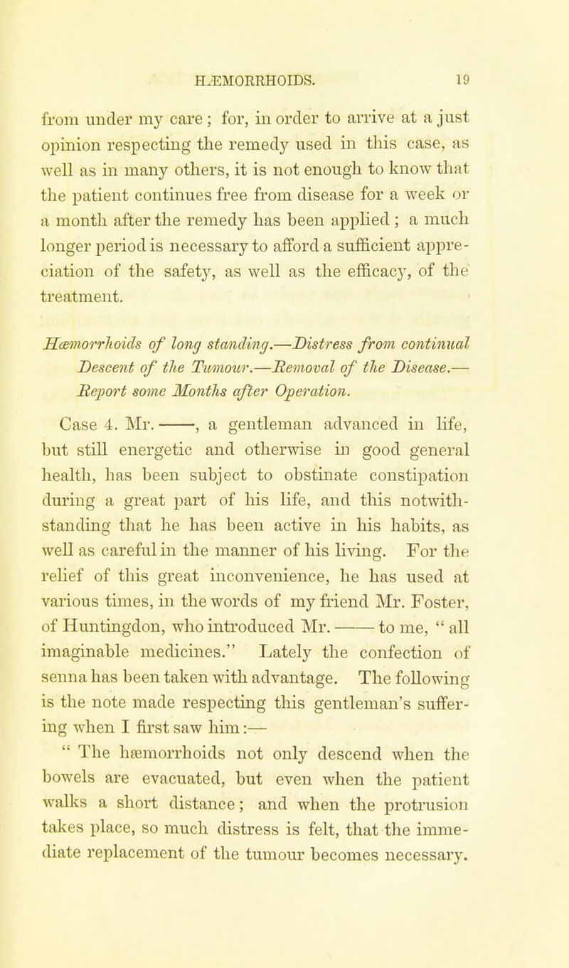 from under uiy care; for, in order to arrive at a just opinion respecting the remedy used in this case, as well as in many others, it is not enough to know that the patient continues free from disease for a week or a month after the remedy has heen applied; a much longer period is necessary to afford a sufficient appre- ciation of the safety, as well as the efficacy, of the treatment. Haemorrhoids of long standing.—Distress from continual Descent of the Tumour.—Removal of the Disease.— Heport some Months after Operation. Case 4. Mr. , a gentleman advanced in life, but still energetic and otherwise in good general health, has been subject to obstinate constipation during a great part of his life, and this notwith- standing that he has been active in Ins habits, as well as careful in the manner of his riving. For the relief of this great inconvenience, he has used at various times, in the words of my friend Mr. Foster, of Huntingdon, who introduced Mr. to me,  all imaginable medicines. Lately the confection of senna has been taken with advantage. The following is the note made respecting this gentleman's suffer- ing when I first saw him:—  The haemorrhoids not only descend when the bowels are evacuated, but even when the patient walks a short distance; and when the protrusion takes place, so much distress is felt, that the imme- diate replacement of the tumour becomes necessary.