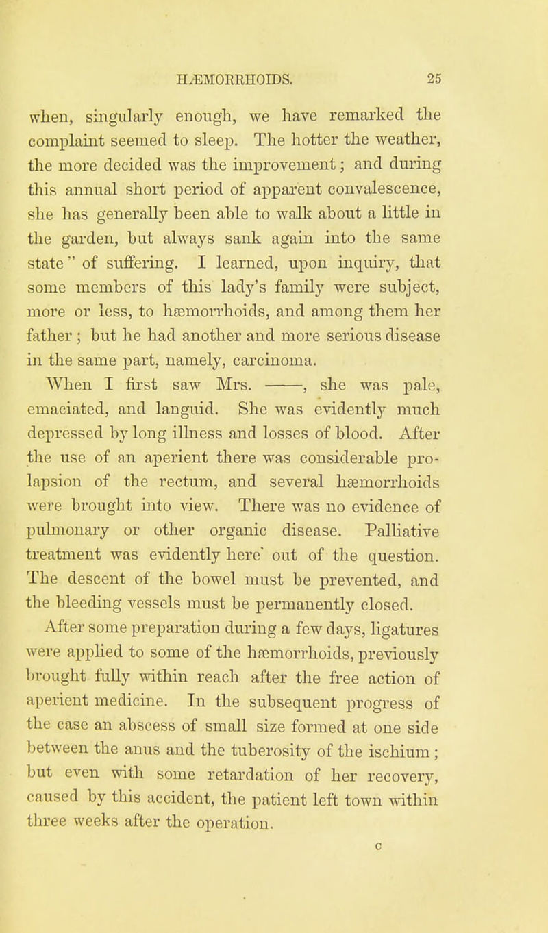 when, singularly enough, we have remarked the complaint seemed to sleep. The hotter the weather, the more decided was the improvement; and during this annual short period of apparent convalescence, she has generally heen able to walk about a little in the garden, but always sank again into the same state  of suffering. I learned, upon inquiry, that some members of this lady's family were subject, more or less, to haemorrhoids, and among them her father; but he had another and more serious disease in the same part, namely, carcinoma. When I first saw Mrs. , she was pale, emaciated, and languid. She was evidently much depressed by long illness and losses of blood. After the use of an aperient there was considerable pro- lapsion of the rectum, and several haemorrhoids were brought into view. There was no evidence of pulmonary or other organic disease. Palliative treatment was evidently here' out of the question. The descent of the bowel must be prevented, and the bleeding vessels must be permanently closed. After some preparation during a few days, ligatures were applied to some of the hemorrhoids, previously brought fully within reach after the free action of aperient medicine. In the subsequent progress of the case an abscess of small size formed at one side between the anus and the tuberosity of the iscliium; but even with some retardation of her recovery, caused by this accident, the patient left town within three weeks after the operation. o