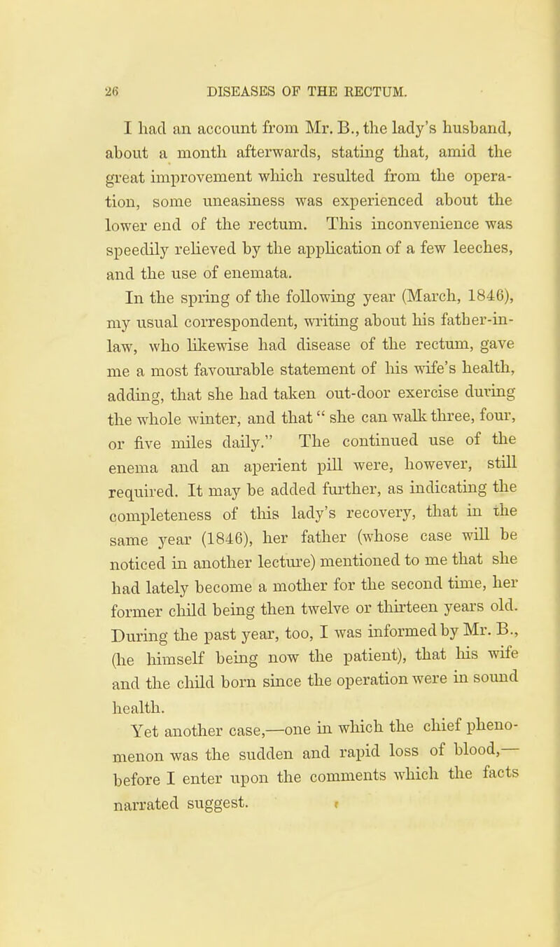 I had an account from Mr. B., the lady's husband, about a month afterwards, stating that, amid the great improvement which resulted from the opera- tion, some uneasiness was experienced about the lower end of the rectum. This inconvenience was speedily relieved by the application of a few leeches, and the use of enemata. In the spring of the following year (March, 1846), my usual correspondent, writing about his fatber-in- law, who likewise had disease of the rectum, gave me a most favom^able statement of his wife's health, adding, that she had taken out-door exercise during the whole winter, and that she can walk three, four, or five miles daily. The continued use of the enema and an aperient pill were, however, still required. It may be added further, as indicating the completeness of this lady's recovery, that in the same year (1846), her father (whose case will be noticed in another lecture) mentioned to me that she had lately become a mother for the second time, her former child being then twelve or thirteen years old. During the past year, too, I was informed by Mr. B., (he himself being now the patient), that his wife and the child born since the operation were in sound health. Yet another case—one in which the chief pheno- menon was the sudden and rapid loss of blood,— before I enter upon the comments which the facts narrated suggest.