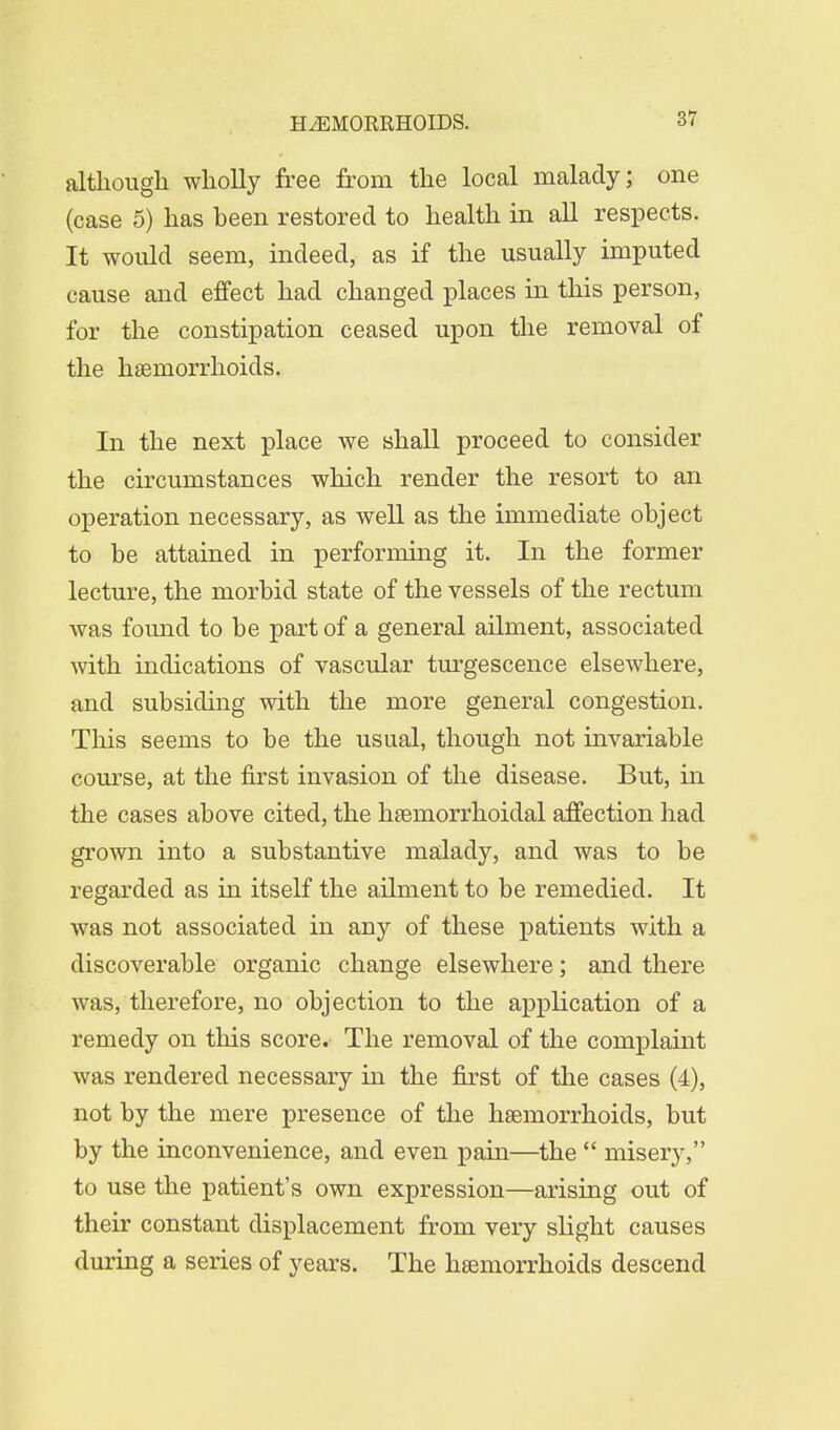 57 although wholly free from the local malady; one (case 5) has heen restored to health in all respects. It would seem, indeed, as if the usually imputed cause and effect had changed places in this person, for the constipation ceased upon the removal of the haemorrhoids. In the next place we shall proceed to consider the circumstances which render the resort to an operation necessary, as well as the immediate object to be attained in performing it. In the former lecture, the morbid state of the vessels of the rectum was found to be part of a general ailment, associated with indications of vascular turgescence elsewhere, and subsiding with the more general congestion. This seems to be the usual, though not invariable course, at the first invasion of the disease. But, in the cases above cited, the hseniorrhoidal affection had grown into a substantive malady, and was to be regarded as in itself the ailment to be remedied. It was not associated in any of these patients with a discoverable organic change elsewhere; and there was, therefore, no objection to the application of a remedy on this score. The removal of the complaint was rendered necessary in the first of the cases (4), not by the mere presence of the haemorrhoids, but by the inconvenience, and even pain—the  misery, to use the patient's own expression—arising out of their constant displacement from very slight causes during a series of years. The haemorrhoids descend