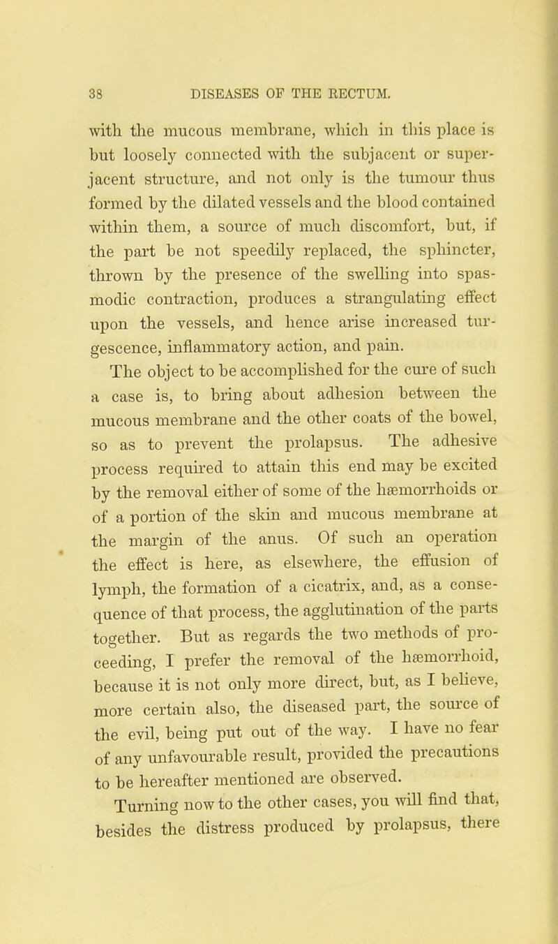 with the mucous membrane, which in this place is but loosely connected with the subjacent or super- jacent structure, and not only is the tumour thus formed by the dilated vessels and the blood contained within them, a source of much discomfort, but, if the part be not speedily replaced, the sphincter, thrown by the presence of the swelling into spas- modic contraction, produces a strangulating effect upon the vessels, and hence arise increased tur- gescence, inflammatory action, and pain. The object to be accomplished for the cure of such a case is, to bring about adhesion between the mucous membrane and the other coats of the bowel, so as to prevent the prolapsus. The adhesive process required to attain this end may be excited by the removal either of some of the hsemorrhoids or of a portion of the skin and mucous membrane at the margin of the anus. Of such an operation the effect is here, as elsewhere, the effusion of lymph, the formation of a cicatrix, and, as a conse- quence of that process, the agglutination of the parts together. But as regards the two methods of pro- ceeding, I prefer the removal of the hemorrhoid, because it is not only more direct, but, as I believe, more certain also, the diseased part, the source of the evil, being put out of the way. I have no fear of any unfavourable result, provided the precautions to be hereafter mentioned are observed. Turning now to the other cases, you will find that, besides the distress produced by prolapsus, there