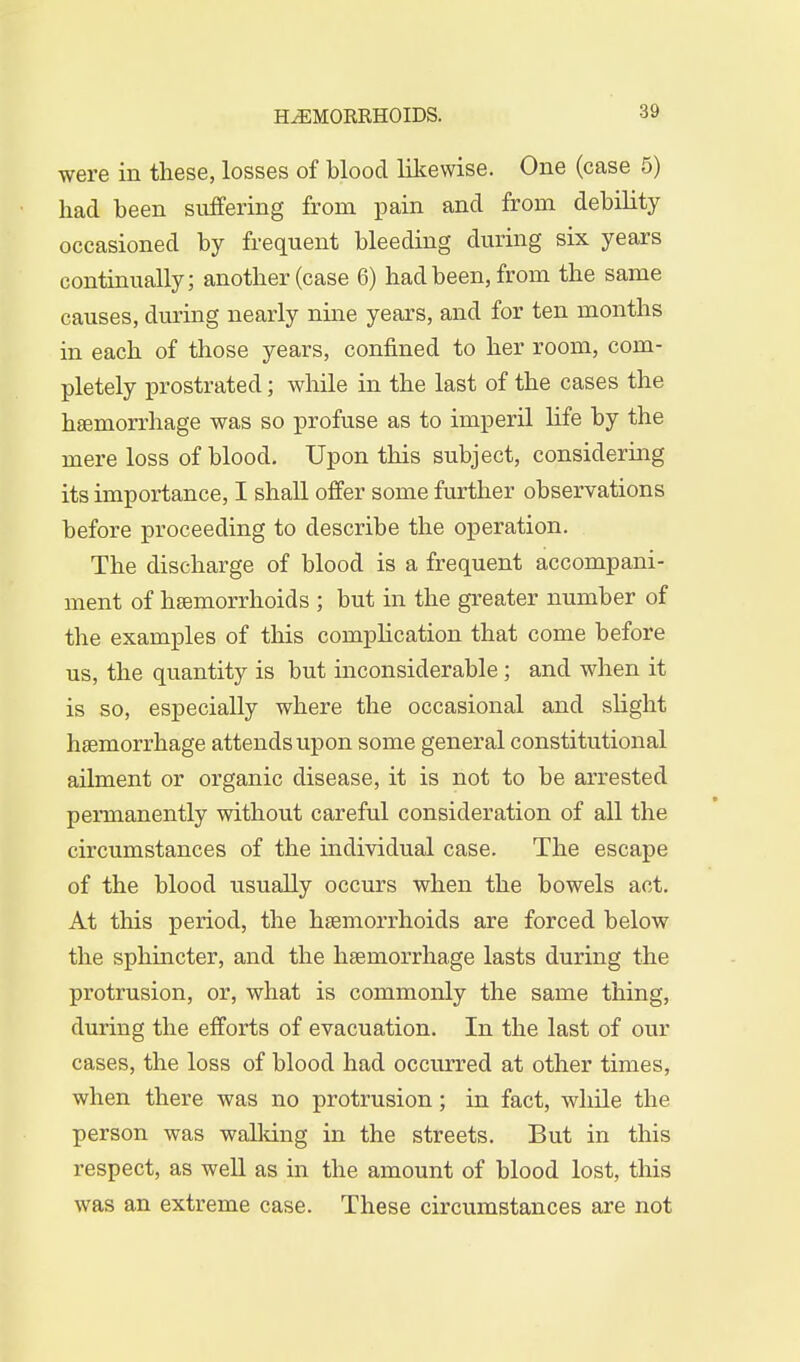 were in these, losses of blood likewise. One (case 5) had been suffering from pain and from debility occasioned by frequent bleeding during six years continually; another (case 6) had been, from the same causes, during nearly nine years, and for ten months in each of those years, confined to her room, com- pletely prostrated; while in the last of the cases the haemorrhage was so profuse as to imperil life by the mere loss of blood. Upon this subject, considering its importance, I shall offer some further observations before proceeding to describe the operation. The discharge of blood is a frequent accompani- ment of haemorrhoids ; but in the greater number of the examples of this complication that come before us, the quantity is but inconsiderable; and when it is so, especially where the occasional and slight haemorrhage attends upon some general constitutional ailment or organic disease, it is not to be arrested permanently without careful consideration of all the circumstances of the individual case. The escape of the blood usually occurs when the bowels act. At this period, the haemorrhoids are forced below the sphincter, and the haemorrhage lasts during the protrusion, or, what is commonly the same thing, during the efforts of evacuation. In the last of our cases, the loss of blood had occurred at other times, when there was no protrusion; in fact, while the person was walking in the streets. But in this respect, as well as in the amount of blood lost, this was an extreme case. These circumstances are not