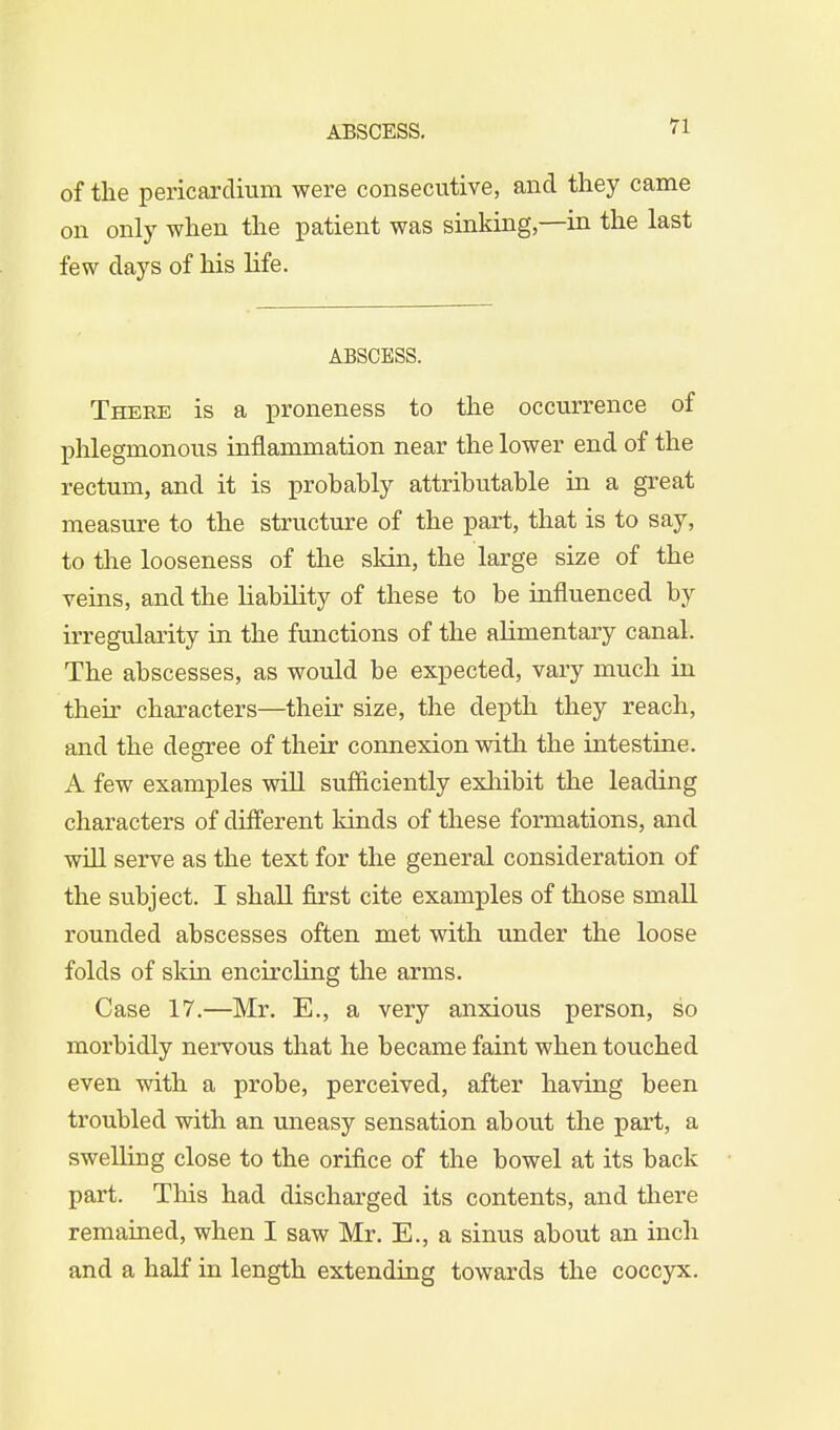 of the pericardium were consecutive, and they came on only when the patient was sinking,—in the last few days of his life. ABSCESS. There is a proneness to the occurrence of phlegmonous inflammation near the lower end of the rectum, and it is probably attributable in a great measure to the structure of the part, that is to say, to the looseness of the skin, the large size of the reins, and the liability of these to be influenced by irregularity in the functions of the alimentary canal. The abscesses, as would be expected, vary much in their characters—their size, the depth they reach, and the degree of their connexion with the intestine. A few examples will sufficiently exhibit the leading characters of different kinds of these formations, and will serve as the text for the general consideration of the subject. I shall first cite examples of those small rounded abscesses often met with under the loose folds of skin encircling the arms. Case 17.—Mr. E., a very anxious person, so morbidly nervous that he became faint when touched even with a probe, perceived, after having been troubled with an uneasy sensation about the part, a swelling close to the orifice of the bowel at its back part. This had discharged its contents, and there remained, when I saw Mr. E., a sinus about an inch and a half in length extending towards the coccyx.