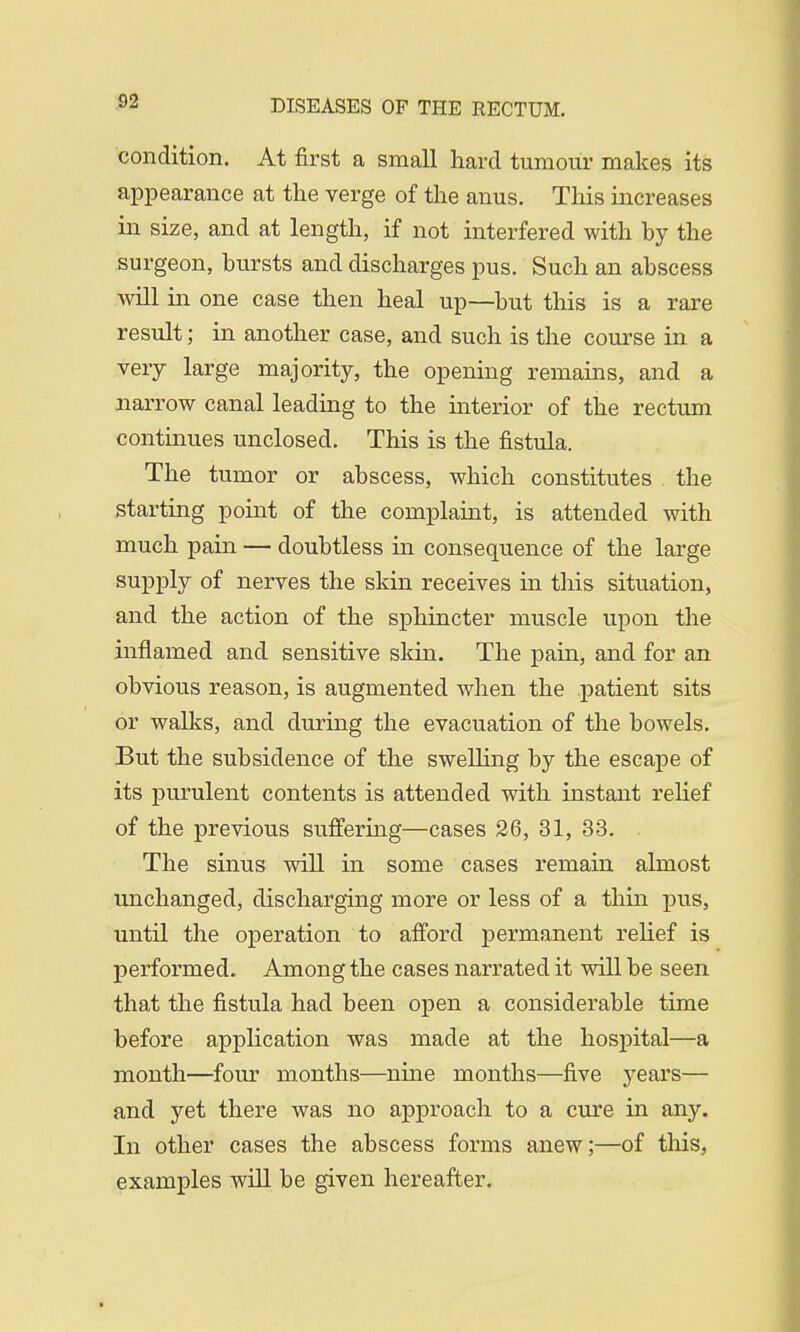 condition. At first a small hard tumour makes its appearance at the verge of the anus. This increases in size, and at length, if not interfered with by the surgeon, bursts and discharges pus. Such an abscess will in one case then heal up—but this is a rare result; in another case, and such is the course in a very large majority, the opening remains, and a narrow canal leading to the interior of the rectum continues unclosed. This is the fistula. The tumor or abscess, which constitutes the starting point of the complaint, is attended with much pain — doubtless in consequence of the large supply of nerves the skin receives in this situation, and the action of the sphincter muscle upon the inflamed and sensitive skin. The pain, and for an obvious reason, is augmented when the patient sits or walks, and during the evacuation of the bowels. But the subsidence of the swelling by the escape of its purulent contents is attended with instant relief of the previous suffering—cases 26, 31, 33. The sinus will in some cases remain almost unchanged, discharging more or less of a thin pus, until the operation to afford permanent relief is performed. Among the cases narrated it will be seen that the fistula had been open a considerable time before application was made at the hospital—a month—four months—nine months—five years— and yet there was no approach to a cure in any. In other cases the abscess forms anew;—of this, examples will be given hereafter.