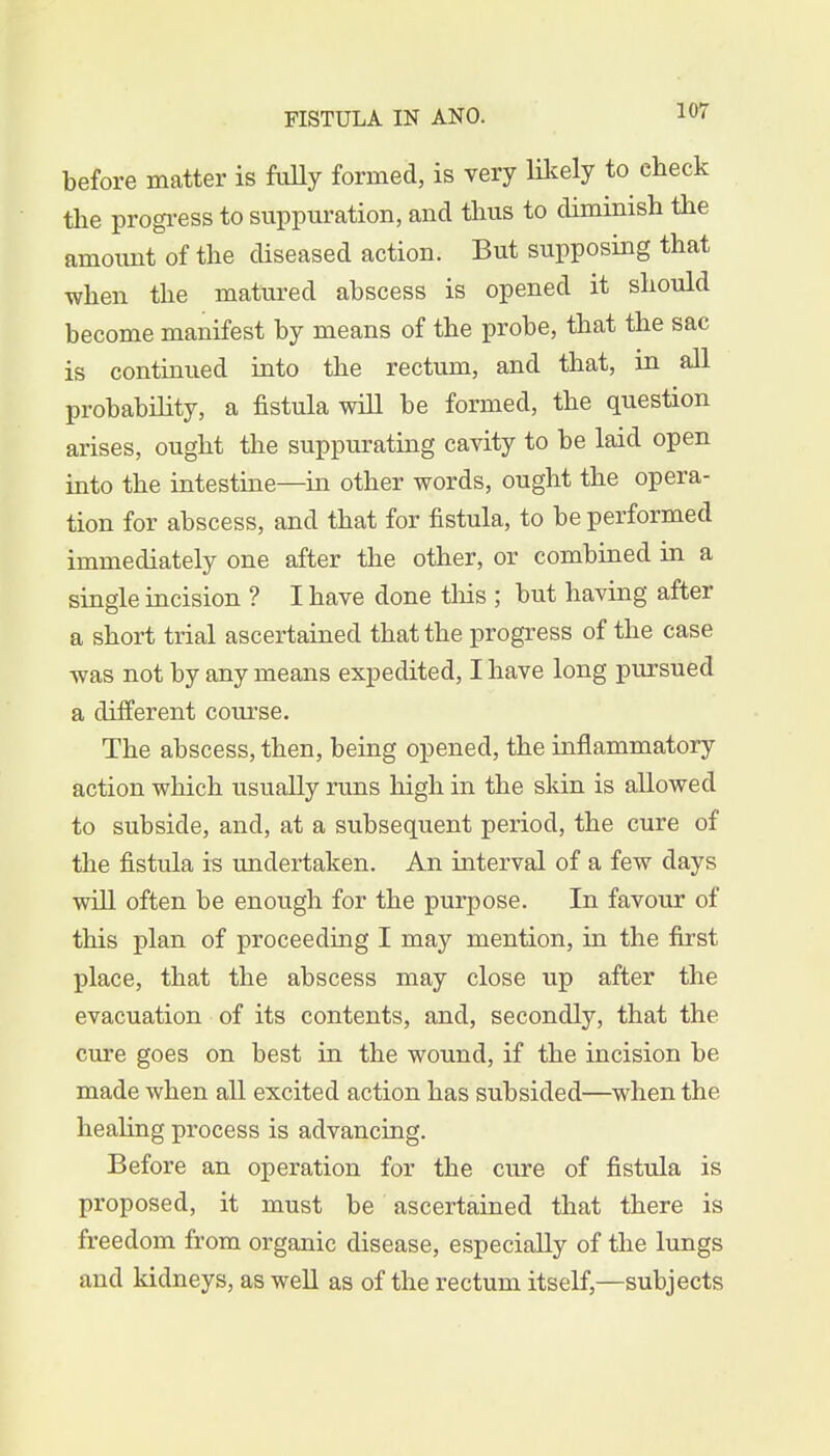 before matter is fully formed, is very likely to eheck the progress to suppuration, and thus to diminish the amoimt of the diseased action. But supposing that when the matured abscess is opened it should become manifest by means of the probe, that the sac is continued into the rectum, and that, in all probability, a fistula will be formed, the question arises, ought the suppurating cavity to be laid open into the intestine—in other words, ought the opera- tion for abscess, and that for fistula, to be performed immediately one after the other, or combined in a single incision ? I have done tins ; but having after a short trial ascertained that the progress of the case was not by any means expedited, I have long pursued a different course. The abscess, then, being opened, the inflammatory action which usually runs high in the skin is allowed to subside, and, at a subsequent period, the cure of the fistula is undertaken. An interval of a few days will often be enough for the purpose. In favour of this plan of proceeding I may mention, in the first place, that the abscess may close up after the evacuation of its contents, and, secondly, that the cure goes on best in the wound, if the incision be made when all excited action has subsided—when the healing process is advancing. Before an operation for the cure of fistula is proposed, it must be ascertained that there is freedom from organic disease, especially of the lungs and kidneys, as well as of the rectum itself,—subjects