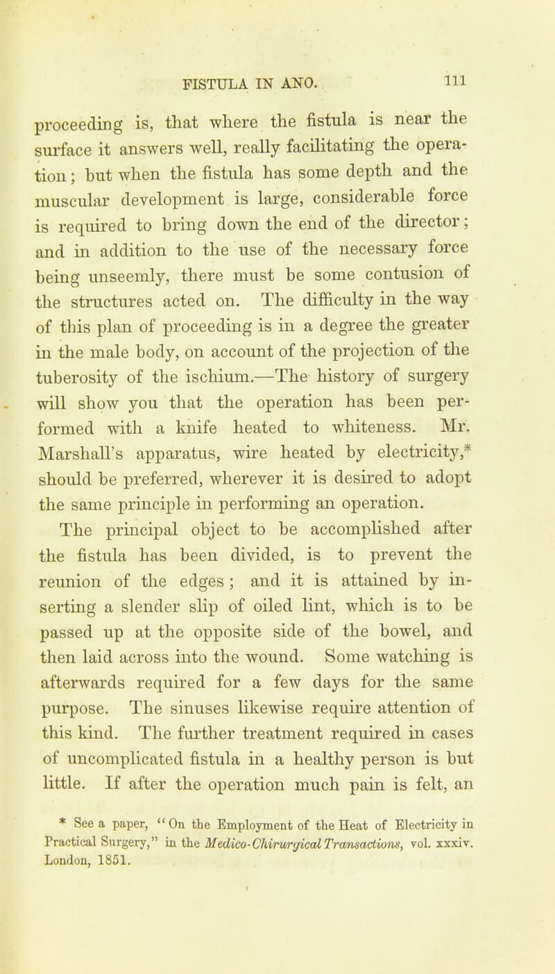 Ill proceeding is, that where the fistula is near the surface it answers well, really facilitating the opera- tion ; but when the fistula has some depth and the muscular development is large, considerable force is required to bring down the end of the director; and in addition to the use of the necessary force being unseemly, there must be some contusion of the structures acted on. The difficulty in the way of tbis plan of proceeding is in a degree the greater in the male body, on account of the projection of the tuberosity of the ischium.—The history of surgery will show you that the operation has been per- formed with a knife heated to whiteness. Mr. Marshall's apparatus, wire heated by electricity* should be preferred, wherever it is desired to adopt the same principle in performing an operation. The principal object to be accomplished after the fistula has been divided, is to prevent the reunion of the edges; and it is attained by in- serting a slender slip of oiled lint, which is to be passed up at the opposite side of the bowel, and then laid across into the wound. Some watching is afterwards required for a few days for the same purpose. The sinuses likewise require attention of this kind. The further treatment required in cases of uncomplicated fistula in a healthy person is but little. If after the operation much pain is felt, an * See a paper, On the Employment of the Heat of Electricity in Practical Surgery, in the Medico-ChirwgicalTransactions, vol. xxxiv. London, 1851.