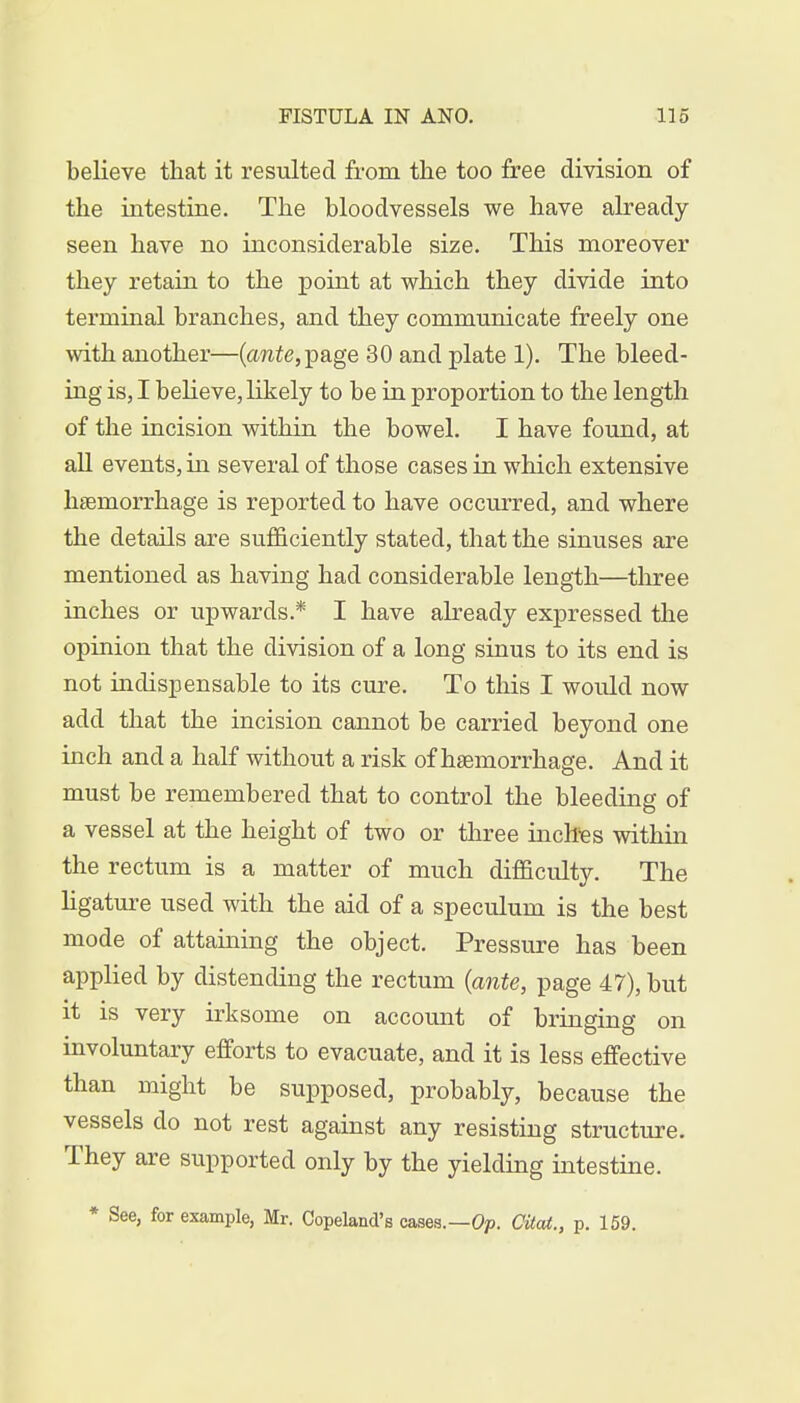 believe that it resulted from the too free division of the intestine. The bloodvessels we have already- seen have no inconsiderable size. This moreover they retain to the point at which they divide into terminal branches, and they communicate freely one with another—(awie, page 30 and plate 1). The bleed- ing is, I believe, likely to be in proportion to the length of the incision within the bowel. I have found, at all events, in several of those cases in which extensive haemorrhage is reported to have occurred, and where the details are sufficiently stated, that the sinuses are mentioned as having had considerable length—three inches or upwards.* I have already expressed the opinion that the division of a long sinus to its end is not indispensable to its cure. To this I would now add that the incision cannot be carried beyond one inch and a half without a risk of haemorrhage. And it must be remembered that to control the bleeding of a vessel at the height of two or three inches within the rectum is a matter of much difficulty. The ligature used with the aid of a speculum is the best mode of attaining the object. Pressure has been applied by distending the rectum (ante, page 47), but it is very irksome on account of bringing on involuntary efforts to evacuate, and it is less effective than might be supposed, probably, because the vessels do not rest against any resisting structure. They are supported only by the yielding intestine. * See, for example, Mr. Copeland's cases.—Op. Cited., p. 159.