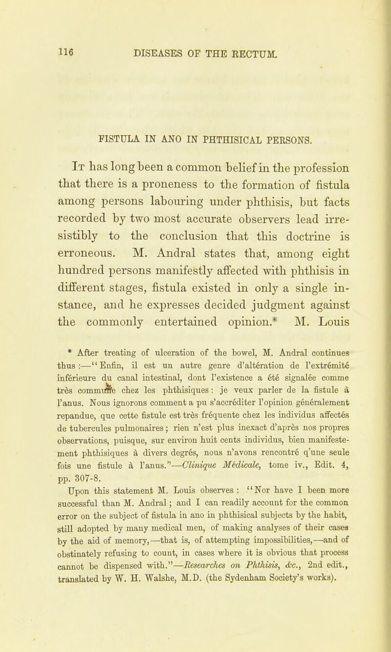 FISTULA IN ANO IN PHTHISICAL PERSONS. It has long been a common belief in the profession that there is a proneness to the formation of fistula among persons labouring under phthisis, but facts recorded by two most accurate observers lead irre- sistibly to the conclusion that this doctrine is erroneous. M. Andral states that, among eight hundred persons manifestly affected with phthisis in different stages, fistula existed in only a single in- stance, and he expresses decided judgment against the commonly entertained opinion* M. Louis * After treating of ulceration of the bowel, M. Andral continues thus:—Enfin, il est un autre genre d'alteration de l'extremite inferieure du canal intestinal, dont l'existence a 6te signalee comme tres commute chez les phthisiques : je veux parler de la fistule a l'anus. Nous ignorons comment a pu s'accrediter 1'opinion generalement repandue, que cette fistule est tres frequente chez les individus affectes de tubercules pulmonaires; rien n'est plus inexact d'apres nos propres observations, puisque, sur environ huit cents individus, bien manifeste- ment phthisiques a divers degr6s, nous n'avons rencontre q'une seule fois une fistule a l'anus.—Clinique Medicate, tome iv., Edit. 4, pp. 307-8. Upon this statement M. Louis observes : Nor have I been more successful than M. Andral; and I can readily account for the common error on the subject of fistula in ano in phthisical subjects by the habit, still adopted by many medical men, of making analyses of their cases by the aid of memory,—that is, of attempting impossibilities,—and of obstinately refusing to count, in cases where it is obvious that process cannot be dispensed with.—Researches on Phthisis, etc., 2nd edit., translated by W. H. Walshe, M.D. (the Sydenham Society's works).