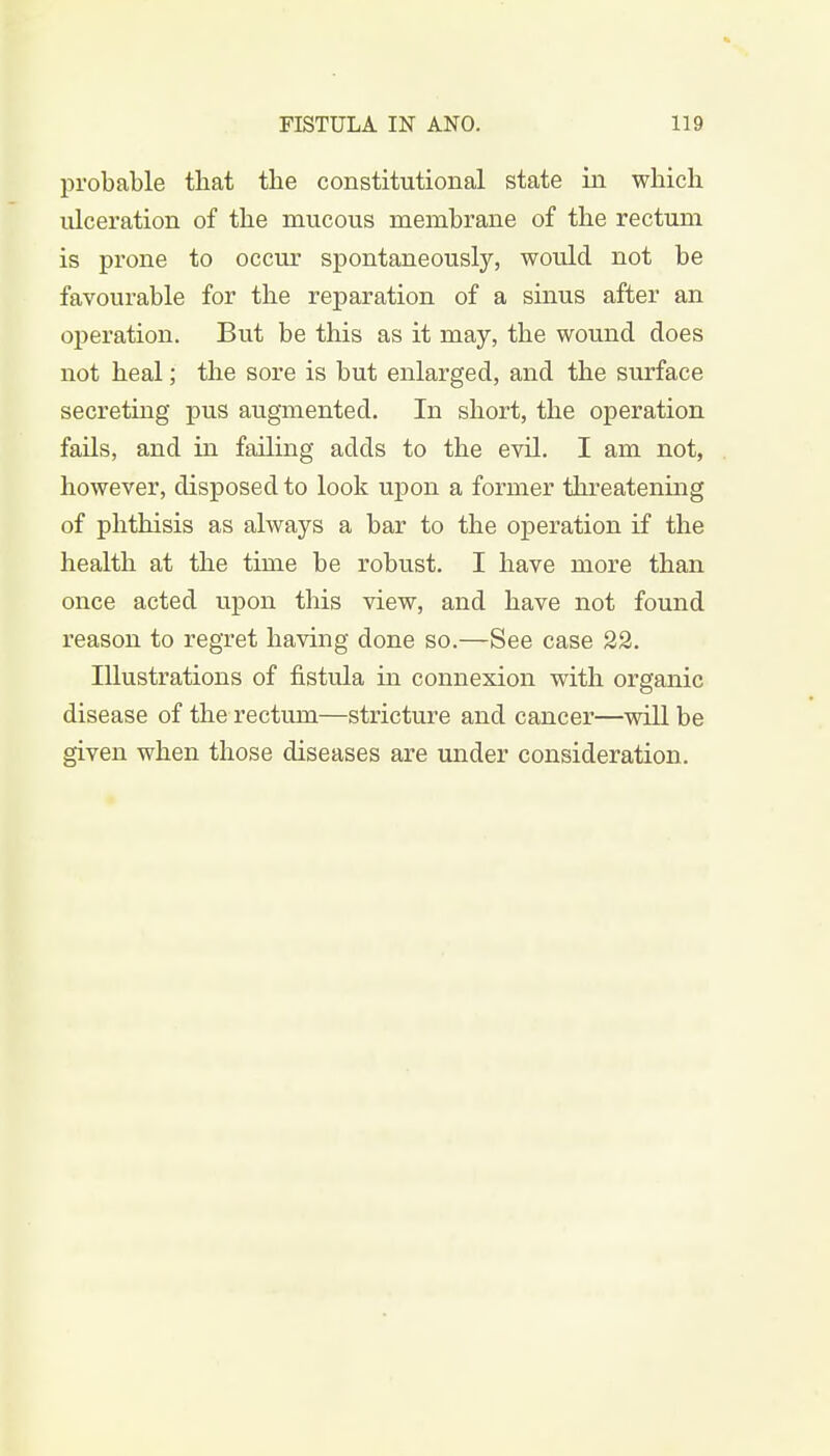 probable that the constitutional state in which ulceration of the mucous membrane of the rectum is prone to occur spontaneously, would not be favourable for the reparation of a sinus after an operation. But be this as it may, the wound does not heal; the sore is but enlarged, and the surface secreting pus augmented. In short, the operation fails, and in failing adds to the evil. I am not, however, disposed to look upon a former threatening of phthisis as always a bar to the operation if the health at the time be robust. I have more than once acted upon this view, and have not found reason to regret having done so.—See case 22. Illustrations of fistula in connexion with organic disease of the rectum—stricture and cancer—will be given when those diseases are under consideration.