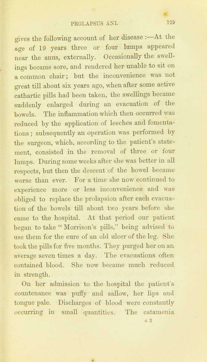 C gives the following account of her disease :—At the age of 19 years three or four lumps appeared near the anus, externally. Occasionally the swell- ings hecanie sore, and rendered her unable to sit on a common chair; but the inconvenience was not great till about six years ago, when after some active cathartic pills had been taken, the swellings became suddenly enlarged during an evacuation of the bowels. The inflammation which then occurred was reduced by the application of leeches and fomenta- tions ; subsequently an operation was performed by the surgeon, which, according to the patient's state- ment, consisted in the removal of three or four lumps. During some weeks after she was better in all respects, but then the descent of the bowel became worse than ever. For a time she now continued to experience more or less inconvenience and was obliged to replace the prolapsion after each evacua- tion of the bowels till about two years before she came to the hospital. At that period our patient began to take  Morrison's pills, being advised to use them for the cure of an old ulcer of the leg. She took the pills for five months. They purged her on an average seven times a day. The evacuations often contained blood. She now became much reduced in strength. On her admission to the hospital the patient's countenance was puffy and sallow, her lips and tongue pale. Discharges of blood were constantly occurring in small quantities. The catamenia G 3