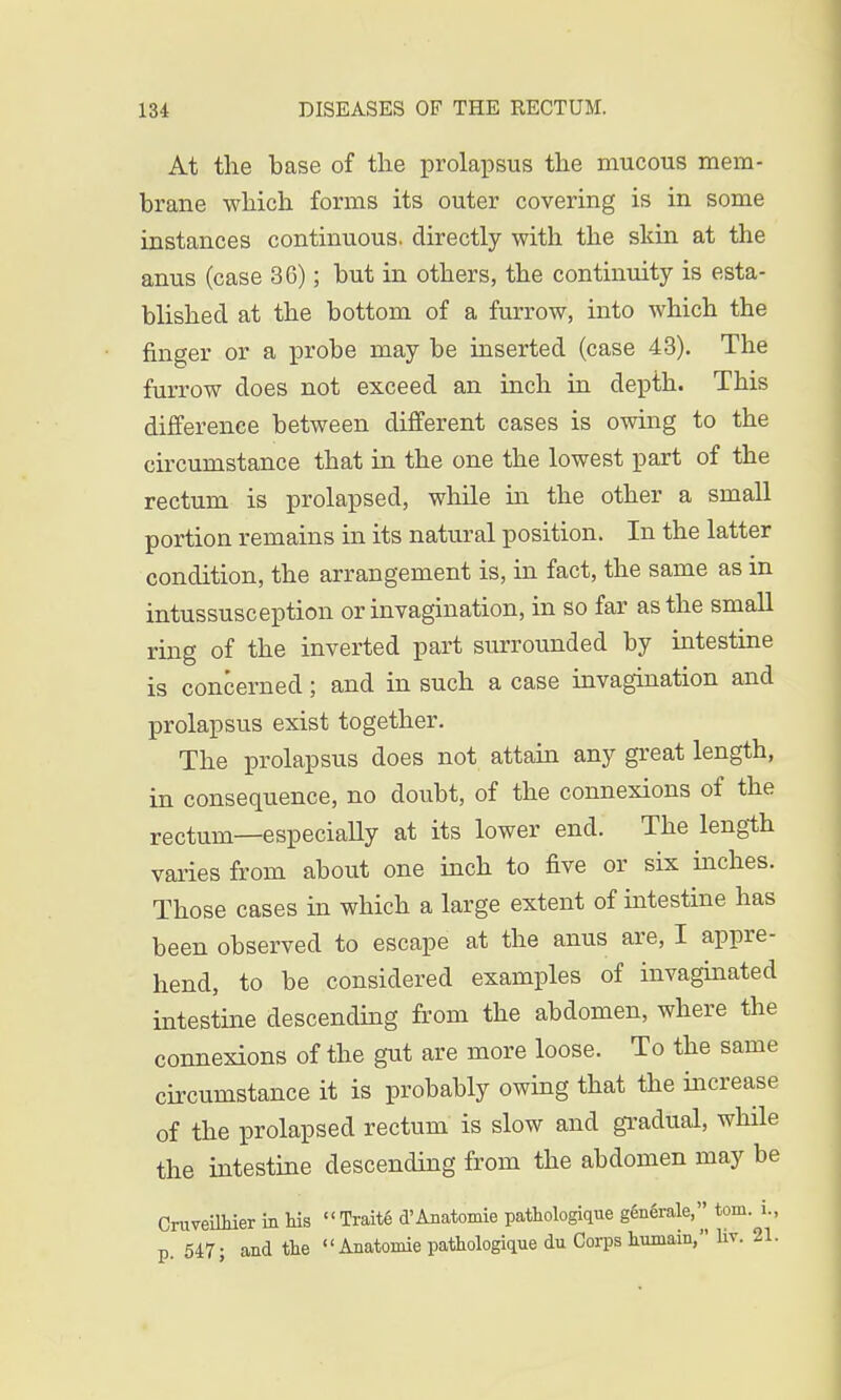 At the base of the prolapsus the mucous mem- brane which forms its outer covering is in some instances continuous, directly with the skin at the anus (case 3G); but in others, the continuity is esta- blished at the bottom of a furrow, into which the finger or a probe may be inserted (case 43). The furrow does not exceed an inch in depth. This difference between different cases is owing to the circumstance that in the one the lowest part of the rectum is prolapsed, while in the other a small portion remains in its natural position. In the latter condition, the arrangement is, in fact, the same as in intussusception or invagination, in so far as the small ring of the inverted part surrounded by intestine is concerned; and in such a case invagination and prolapsus exist together. The prolapsus does not attain any great length, in consequence, no doubt, of the connexions of the rectum—especially at its lower end. The length varies from about one inch to five or six inches. Those cases in which a large extent of intestine has been observed to escape at the anus are, I appre- hend, to be considered examples of invaginated intestine descending from the abdomen, where the connexions of the gut are more loose. To the same circumstance it is probably owing that the increase of the prolapsed rectum is slow and gradual, while the intestine descending from the abdomen may be Cruveilhier in his Traite d'Anatomie pathologique g6n6rale, torn. L, p. 547; and the Anatomie pathologique du Corps humain, liv. 21.