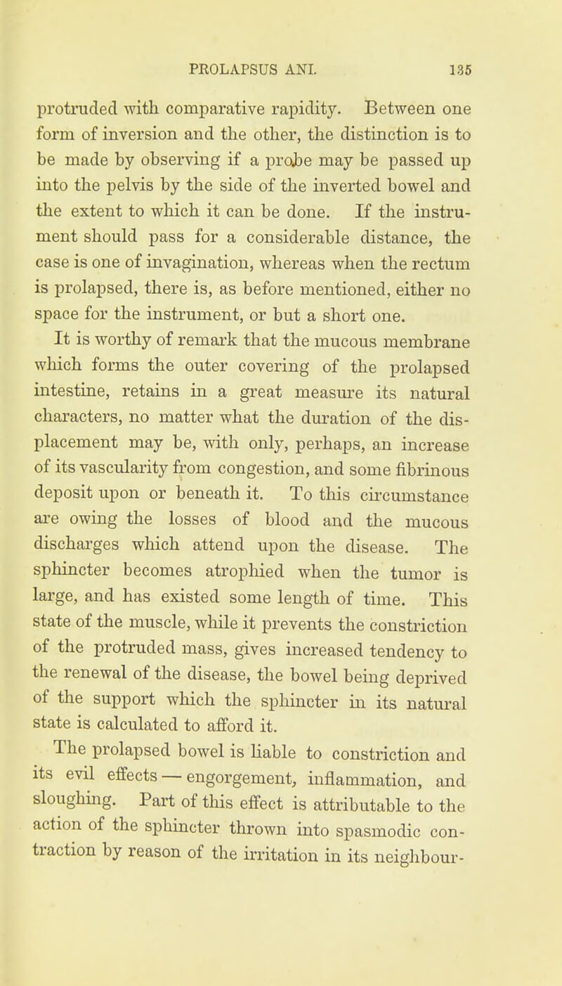 protruded with comparative rapidity. Between one form of inversion and the other, the distinction is to he made by observing if a projbe may be passed up into the pelvis by the side of the inverted bowel and the extent to which it can be done. If the instru- ment should pass for a considerable distance, the case is one of invagination, whereas when the rectum is prolapsed, there is, as before mentioned, either no space for the instrument, or but a short one. It is worthy of remark that the mucous membrane which forms the outer covering of the prolapsed intestine, retains in a great measure its natural characters, no matter what the duration of the dis- placement may be, with only, perhaps, an increase of its vascularity from congestion, and some fibrinous deposit upon or beneath it. To this circumstance are owing the losses of blood and the mucous discharges which attend upon the disease. The sphincter becomes atrophied when the tumor is large, and has existed some length of time. This state of the muscle, while it prevents the constriction of the protruded mass, gives increased tendency to the renewal of the disease, the bowel being deprived of the support which the sphincter in its natural state is calculated to afford it. The prolapsed bowel is liable to constriction and its evil effects — engorgement, inflammation, and sloughing. Part of this effect is attributable to the action of the sphincter thrown into spasmodic con- traction by reason of the irritation in its neighbour-