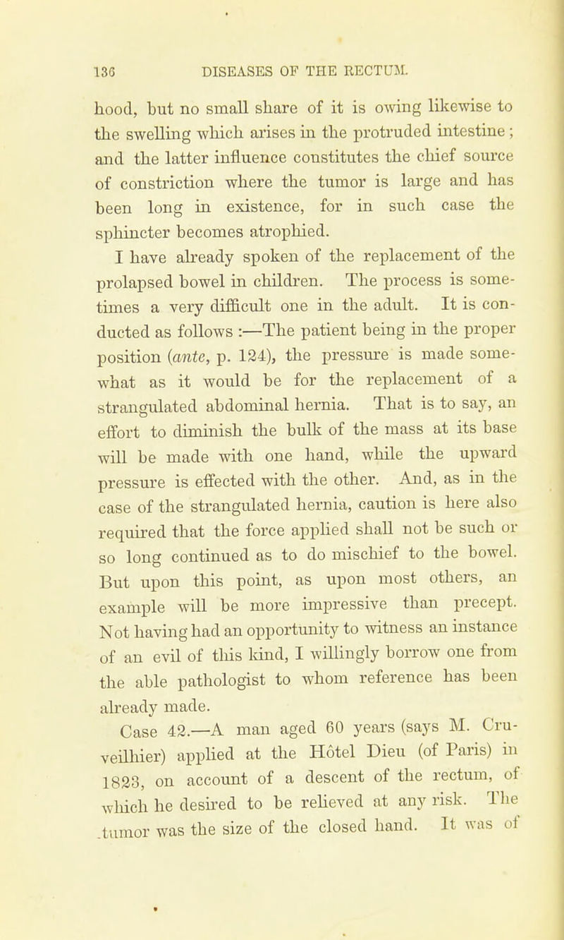 hood, but no small share of it is owing likewise to the swelling which arises in the protruded intestine ; and the latter influence constitutes the chief source of constriction where the tumor is large and has been long in existence, for in such case the sphincter becomes atrophied. I have already spoken of the replacement of the prolapsed bowel in children. The process is some- times a very difficult one in the adult. It is con- ducted as follows :—The patient being in the proper position (ante, p. 124), the pressure is made some- what as it would be for the replacement of a strangulated abdominal hernia. That is to say, an effort to diminish the bulk of the mass at its base will be made with one hand, while the upward pressure is effected with the other. And, as in the case of the strangulated hernia, caution is here also required that the force applied shall not be such or so long continued as to do mischief to the bowel. But upon this point, as upon most others, an example will be more impressive than precept. Not having had an opportunity to witness an instance of an evil of this land, I willingly borrow one from the able pathologist to whom reference has been already made. Case 42.—A man aged 60 years (says M. Cru- veilhier) applied at the Hotel Dieu (of Paris) in 1823, on account of a descent of the rectum, of which he desired to be relieved at any risk. The .tumor was the size of the closed hand. It was of