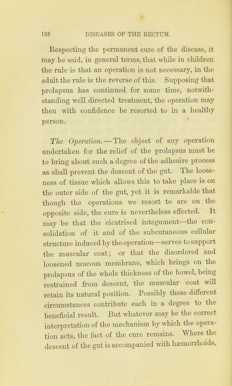 Eespecting the permanent cure of the disease, it may he said, in general terms, that while in children the rule is that an operation is not necessary, in the adult the rule is the reverse of this. Supposing that prolapsus has continued for some time, notwith- standing well directed treatment, the operation may then with confidence he resorted to in a healthy person. The Operation. — The ohject of any operation undertaken for the relief of the prolapsus must be to bring about such a degree of the adhesive process as shall prevent the descent of the gut. The loose- ness of tissue which allows this to take place is on the outer side of the gut, yet it is remarkable that though the operations we resort to are on the opposite side, the cure is nevertheless effected. It may be that the cicatrised integument—the con- solidation of it and of the subcutaneous cellular structure induced by the operation—serves to support the muscular coat; or that the disordered and loosened mucous membrane, which brings on the prolapsus of the whole thickness of the bowel, being restrained from descent, the muscular coat will retain its natural position. Possibly these different circumstances contribute each in a degree to the beneficial result. But whatever may be the correct interpretation of the mechanism by which the opera- tion acts, the fact of the cure remains. Where the descent of the gut is accompanied with haemorrhoids,