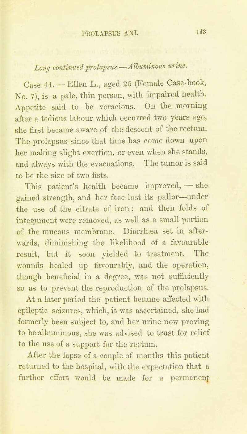 Long continued prolapsus.—Albuminous urine. Case 44. — Ellen L., aged 25 (Female Case-book, No. 7), is a pale, thin person, with impaired health. Appetite said to he voracious. On the morning after a tedious labour which occurred two years ago, she first became aware of the descent of the rectum. The prolapsus since that time has come down upon her making slight exertion, or even when she stands, and always with the evacuations. The tumor is said to be the size of two fists. This patient's health became improved, — she gained strength, and her face lost its pallor—under the use of the citrate of iron ; and then folds of integument were removed, as well as a small portion of the mucous membrane. Diarrhsea set in after- wards, diminishing the likelihood of a favourable result, but it soon yielded to treatment. The wounds healed up favourably, and the operation, though beneficial in a degree, was not sufficiently so as to prevent the reproduction of the prolapsus. At a later period the patient became affected with epileptic seizures, which, it was ascertained, she had formerly been subject to, and her urine now proving to be albuminous, she was advised to trust for relief to the use of a support for the rectum. After the lapse of a couple of months this patient returned to the hospital, with the expectation that a further effort would be made for a permanent