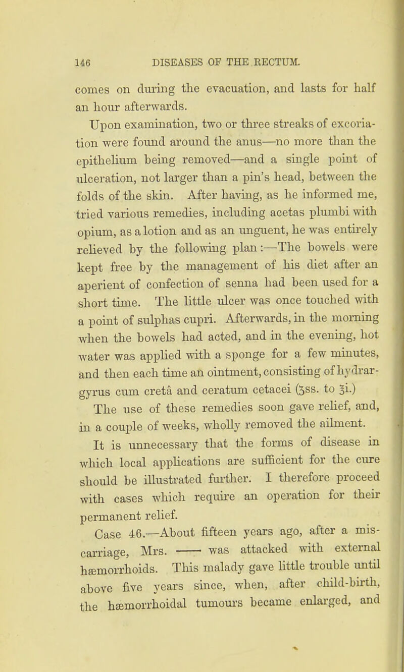 comes on during the evacuation, and lasts for half an hour afterwards. Upon examination, two or three streaks of excoria- tion were found around the anus—no more than the epithelium being removed—and a single point of ulceration, not larger than a pin's head, between the folds of the skin. After having, as he informed me, tried various remedies, including acetas plumbi with opium, as a lotion and as an unguent, he was entirely relieved by the following plan:—The bowels were kept free by the management of his diet after an aperient of confection of senna had been used for a short time. The little ulcer was once touched with a point of sulphas cupri. Afterwards, in the morning when the bowels had acted, and in the evening, hot water was applied with a sponge for a few minutes, and then each time an ointment, consisting of hydrar- gyrus cum creta and ceratum cetacei fess. to 51.) The use of these remedies soon gave relief, and, in a couple of weeks, wholly removed the ailment. It is unnecessary that the forms of disease in which local applications are sufficient for the cure should be illustrated further. I therefore proceed with cases which require an operation for their permanent relief. Case 46.—About fifteen years ago, after a mis- carriage, Mrs. —- was attacked with external haemorrhoids. This malady gave little trouble until above five years since, when, after child-birth, the hemorrhoidal tumours became enlarged, and