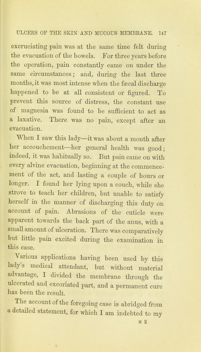 excruciating pain was at the same time felt during the evacuation of the bowels. For three years before the operation, pain constantly came on under the same circumstances; and, during the last three months, it was most intense when the fsecal discharge happened to be at all consistent or figured. To prevent this source of distress, the constant use of magnesia was found to be sufficient to act as a laxative. There was no pain, except after an evacuation. When I saw this lady—it was about a month after her accouchement—her general health was good; indeed, it was habitually so. But pain came on with every alvine evacuation, beginning at the commence- ment of the act, and lasting a couple of hours or longer. I found her lying upon a couch, while she strove to teach her children, but unable to satisfy herself in the manner of discharging this duty on account of pain. Abrasions of the cuticle were apparent towards the back part of the anus, with a small amount of ulceration. There was comparatively but little pain excited during the examination in this case. Various applications having been used by this lady's medical attendant, but without material advantage, I divided the membrane through the ulcerated and excoriated part, and a permanent cure has been the result. The account of the foregoing case is abridged from a detailed statement, for which I am indebted to my