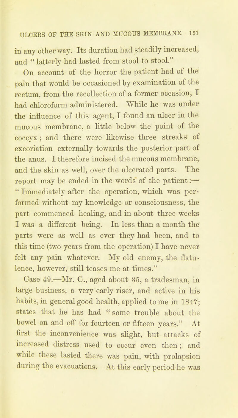 in any other way. Its duration had steadily increased, and  latterly had lasted from stool to stool. On account of the horror the patient had of the pain that would be occasioned by examination of the rectum, from the recollection of a former occasion, I had chloroform administered. While he was under the influence of this agent, I found an ulcer in the mucous membrane, a little below the point of the coccyx; and there were likewise three streaks of excoriation externally towards the posterior part of the anus. I therefore incised the mucous membrane, and the skin as well, over the ulcerated parts. The report may be ended in the words of the patient:—  Immediately after the operation, which was per- formed without my knowledge or consciousness, the part commenced healing, and in about three weeks I was a different being. In less than a month the parts were as well as ever they had been, and to this time (two years from the operation) I have never felt any pain whatever. My old enemy, the flatu- lence, however, still teases me at times. Case 49.—Mr. C, aged about 35, a tradesman, in large business, a very early riser, and active in his habits, in general good health, applied tome in 1847; states that he has had  some trouble about the bowel on and off for fourteen or fifteen years. At first the inconvenience was slight, but attacks of increased distress used to occur even then; and while these lasted there was pain, with prolapsion during the evacuations. At this early period he was