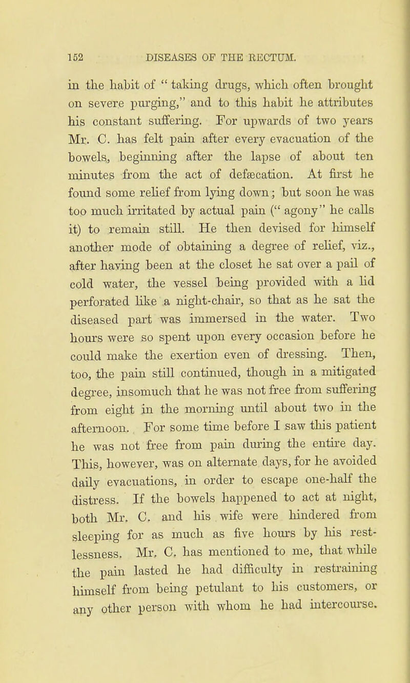 in the habit of  taking drugs, which often brought on severe purging, and to this habit he attributes his constant suffering. For upwards of two years Mr. C. has felt pain after every evacuation of the bowels., beginning after the lapse of about ten minutes from the act of defalcation. At first he found some relief from lying down; but soon he was too much irritated by actual pain ( agony he calls it) to remain still. He then devised for himself another mode of obtaining a degree of relief, viz., after having been at the closet he sat over a pail of cold water, the vessel being provided with a lid perforated like a night-chair, so that as he sat the diseased part was immersed in the water. Two hours were so spent upon every occasion before he could make the exertion even of dressing. Then, too, the pain still continued, though in a mitigated degree, insomuch that he was not free from suffering from eight in the morning until about two in the afternoon. For some time before I saw this patient he was not free from pain during the entire day. This, however, was on alternate clays, for he avoided daily evacuations, in order to escape one-half the distress. If the bowels happened to act at night, both Mr. C. and his wife were hindered from sleeping for as much as five hours by his rest- lessness. Mr, C. has mentioned to me, that while the pain lasted he had difficulty in restraining himself from being petulant to his customers, or any other person with whom he had intercourse.