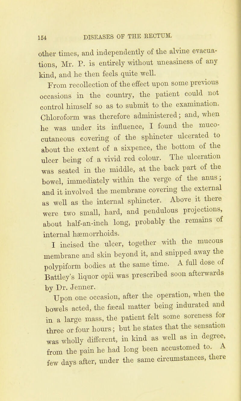 other times, and independently of the alvine evacua- tions, Mr. P. is entirely without uneasiness of any kind, and he then feels quite well. From recollection of the effect upon some previous occasions in the country, the patient could not control himself so as to suhmit to the examination. Chloroform was therefore administered; and, when he was under its influence, I found the muco- cutaneous covering of the sphincter ulcerated to about the extent of a sixpence, the bottom of the ulcer being of a vivid red colour. The ulceration was seated in the middle, at the back part of the bowel, immediately within the verge of the anus; and it involved the membrane covering the external as weU as the internal sphincter. Above it there were two small, hard, and pendulous projections, about half-an-inch long, probably the remains of internal haemorrhoids. I incised the ulcer, together with the mucous membrane and skin beyond it, and snipped away the polypiform bodies at the same time. A full dose of Battley's liquor opii was prescribed soon afterwards by Dr. Jenner. Upon one occasion, after the operation, when the bowels acted, the fsecal matter being indurated and in a large mass, the patient felt some soreness for three or four hours; but he states that the sensation was wholly different, in kind as well as in degree, from the pain he had long been accustomed to. A few days after, under the same circumstances, there