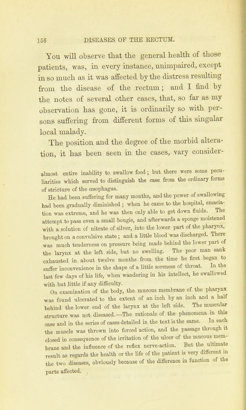 You will observe that the general health of those patients, was, in every instance, unimpaired, except in so much as it was affected by the distress resulting from the disease of the rectum; and I find by the notes of several other cases, that, so far as my observation has gone, it is ordinarily so with per- sons suffering from different forms of this singular local malady. The position and the degree of the morbid altera- tion, it has been seen in the cases, vary consider- almost entire inability to swallow food; but there were some pecu- liarities which served to distinguish the case from the ordinary forms of stricture of the oesophagus. He had been suffering for many months, and the power of swallowing had been gradually diminished ; when he came to the hospital, emacia- tion was extreme, and he was then only able to get down fluids. The attempt to pass even a small bougie, and afterwards a sponge moistened with a solution of nitrate of silver, into the lower part of the pharynx, brought on a convulsive state; and a Uttle blood was discharged. There was much tenderness on pressure being made behind the lower part of the larynx at the left side, but no swelling. The poor man sank exhausted in about twelve months from the time he first began to suffer inconvenience in the shape of a little soreness of throat. In the last few days of his life, when wandering in his intellect, he swaUowed with but little if any difliculty. On examination of the body, the- mucous membrane of the pharynx was found ulcerated to the extent of an inch by an inch and a half behind the lower end of the larynx at the left side. The muscular structure was not diseased.—The rationale of the phenomena in this case and in the series of cases detailed in the text is the same. In each the muscle was thrown into forced action, and the passage through it closed in consequence of the irritation of the ulcer of the mucous mem- brane and the influence of the reflex nerve-action. But the ultimate result as regards the health or the life of the patient is very different in the two diseases, obviously because of the difference in function of the parts affected. f