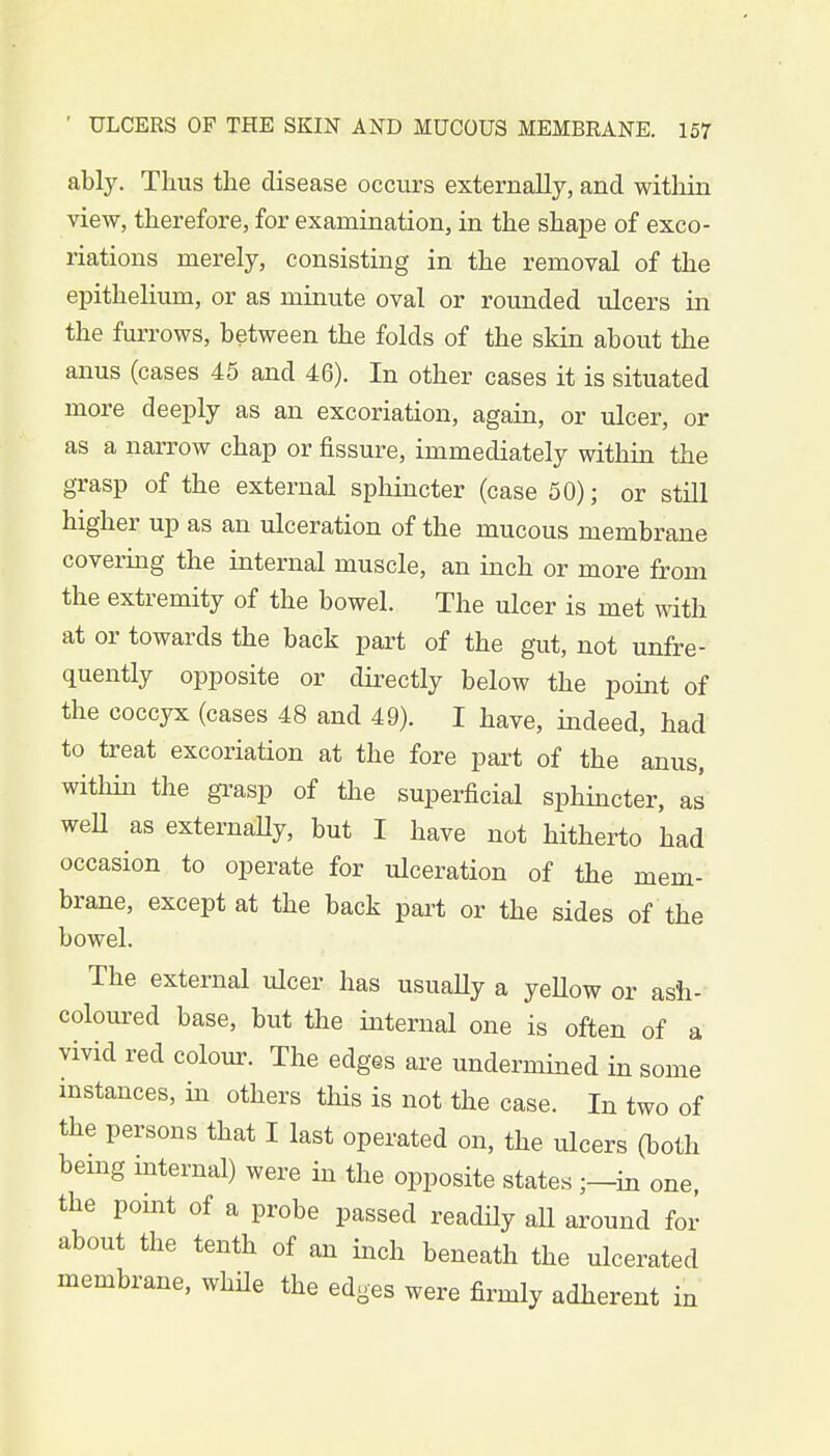 ably. Thus the disease occurs externally, and within view, therefore, for examination, in the shape of exco- riations merely, consisting in the removal of the epithelium, or as minute oval or rounded ulcers in the furrows, between the folds of the skin about the anus (cases 45 and 46). In other cases it is situated more deeply as an excoriation, again, or ulcer, or as a narrow chap or fissure, immediately within the grasp of the external sphincter (case 50); or still higher up as an ulceration of the mucous membrane covering the internal muscle, an inch or more from the extremity of the bowel. The ulcer is met with at or towards the back part of the gut, not unfre- quently opposite or directly below the point of the coccyx (cases 48 and 49). I have, indeed, had to treat excoriation at the fore part of the anus, within the grasp of the superficial sphincter, as well as externally, but I have not hitherto had occasion to operate for ulceration of the mem- brane, except at the back part or the sides of the bowel. The external ulcer has usually a yellow or ash- coloured base, but the internal one is often of a vivid red colour. The edges are undermined in some instances, in others this is not the case. In two of the persons that I last operated on, the ulcers (both being internal) were in the opposite states ;—m one, the point of a probe passed readily all around for about the tenth of an inch beneath the ulcerated membrane, while the edges were firmly adherent i m