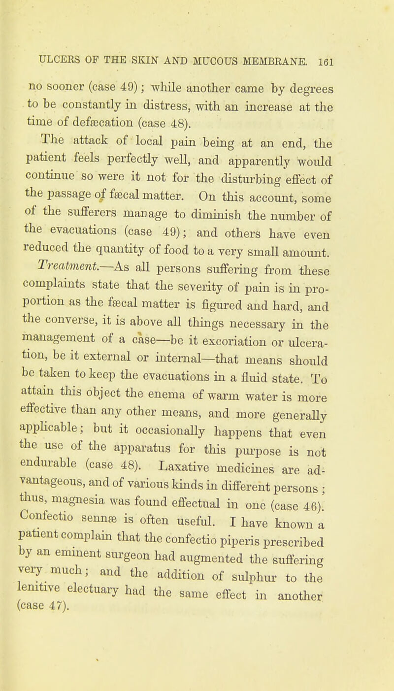 no sooner (case 49); while another came by degrees to be constantly in distress, with an increase at the time of defalcation (case 48). The attack of local pain being at an end, the patient feels perfectly well, and apparently would continue so were it not for the disturbing effect of the passage of faacal matter. On this account, some of the sufferers manage to diminish the number of the evacuations (case 49); and others have even reduced the quantity of food to a very smaU amount. Treatment.—As aU persons suffering from these complaints state that the severity of pain is in pro- portion as the faecal matter is figured and hard, and the converse, it is above all things necessary in the management of a case—be it excoriation or ulcera- tion, be it external or internal—that means should be taken to keep the evacuations in a fluid state. To attain this object the enema of warm water is more effective than any other means, and more generally applicable; but it occasionaUy happens that even the use of the apparatus for this purpose is not endurable (case 48). Laxative medicines are ad- vantageous, and of various kinds in different persons ; thus, magnesia was found effectual in one (case 46)! Confectio sennas is often useful. I have known a patient complain that the confectio piperis prescribed by an emment surgeon had augmented the suffering very much, and the addition of sulphur to the lenitive electuary had the same effect in another (case 47).