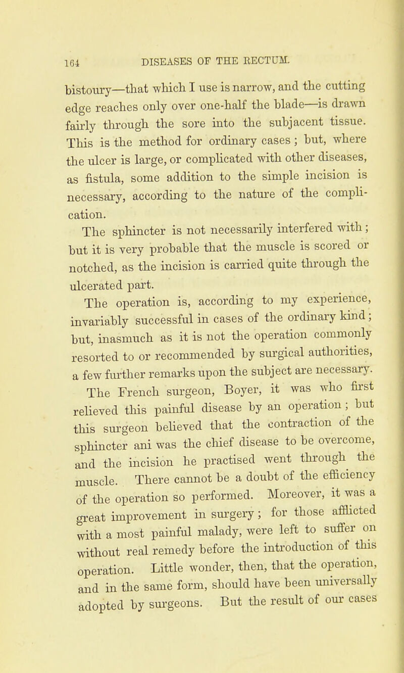 bistoury—that which I use is narrow, and the cutting edge reaches only over one-half the blade—is drawn fairly through the sore into the subjacent tissue. This is the method for ordinary cases ; but, where the ulcer is large, or complicated with other diseases, as fistula, some addition to the simple incision is necessary, according to the nature of the compli- cation. The sphincter is not necessarily interfered with; but it is very probable that the muscle is scored or notched, as the incision is carried quite through the ulcerated part. The operation is, according to my experience, invariably successful in cases of the ordinary kind; but, inasmuch as it is not the operation commonly resorted to or recommended by surgical authorities, a few further remarks upon the subject are necessary. The French surgeon, Boyer, it was who first relieved this painful disease by an operation ; but this surgeon believed that the contraction of the sphincter ani was the chief disease to be overcome, and the incision he practised went through the muscle. There cannot be a doubt of the efficiency of the operation so performed. Moreover, it was a great improvement in surgery; for those afflicted with a most painful malady, were left to suffer on without real remedy before the introduction of this operation. Little wonder, then, that the operation, and in the same form, should have been universally adopted by surgeons. But the result of our cases