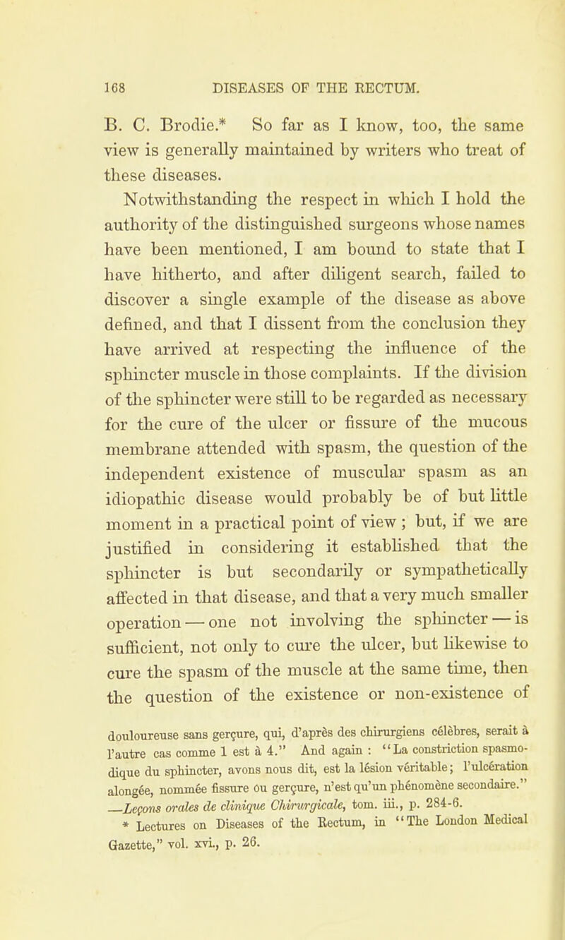 B. C. Brodie * So far as I know, too, the same view is generally maintained by writers who treat of these diseases. Notwithstanding the respect in which I hold the authority of the distinguished surgeons whose names have been mentioned, I am bound to state that I have hitherto, and after diligent search, failed to discover a single example of the disease as above defined, and that I dissent from the conclusion they have arrived at respecting the influence of the sphincter muscle in those complaints. If the division of the sphincter were still to be regarded as necessary for the cure of the ulcer or fissure of the mucous membrane attended with spasm, the question of the independent existence of muscular spasm as an idiopathic disease would probably be of but little moment in a practical point of view ; but, if we are justified in considering it established that the sphincter is but secondarily or sympathetically affected in that disease, and that a very much smaller operation — one not involving the sphincter — is sufficient, not only to cure the ulcer, but likewise to cure the spasm of the muscle at the same time, then the question of the existence or non-existence of douloureuse sans gercure, qui, d'apres des chirurgiens celebres, serait a 1'autre cas comme 1 est a 4. And again : La constriction spasmo- dique du sphincter, avons nous dit, est la 16sion veritable; l'ulceration alongee, nomm6e fissure Ou gercure, n'est qu'un phenomene secondaire. Lemons orales de clinique Clvirurgicale, torn, iii., p. 284-6. * Lectures on Diseases of the Rectum, in The London Medical Gazette, vol. xvi., p. 26.