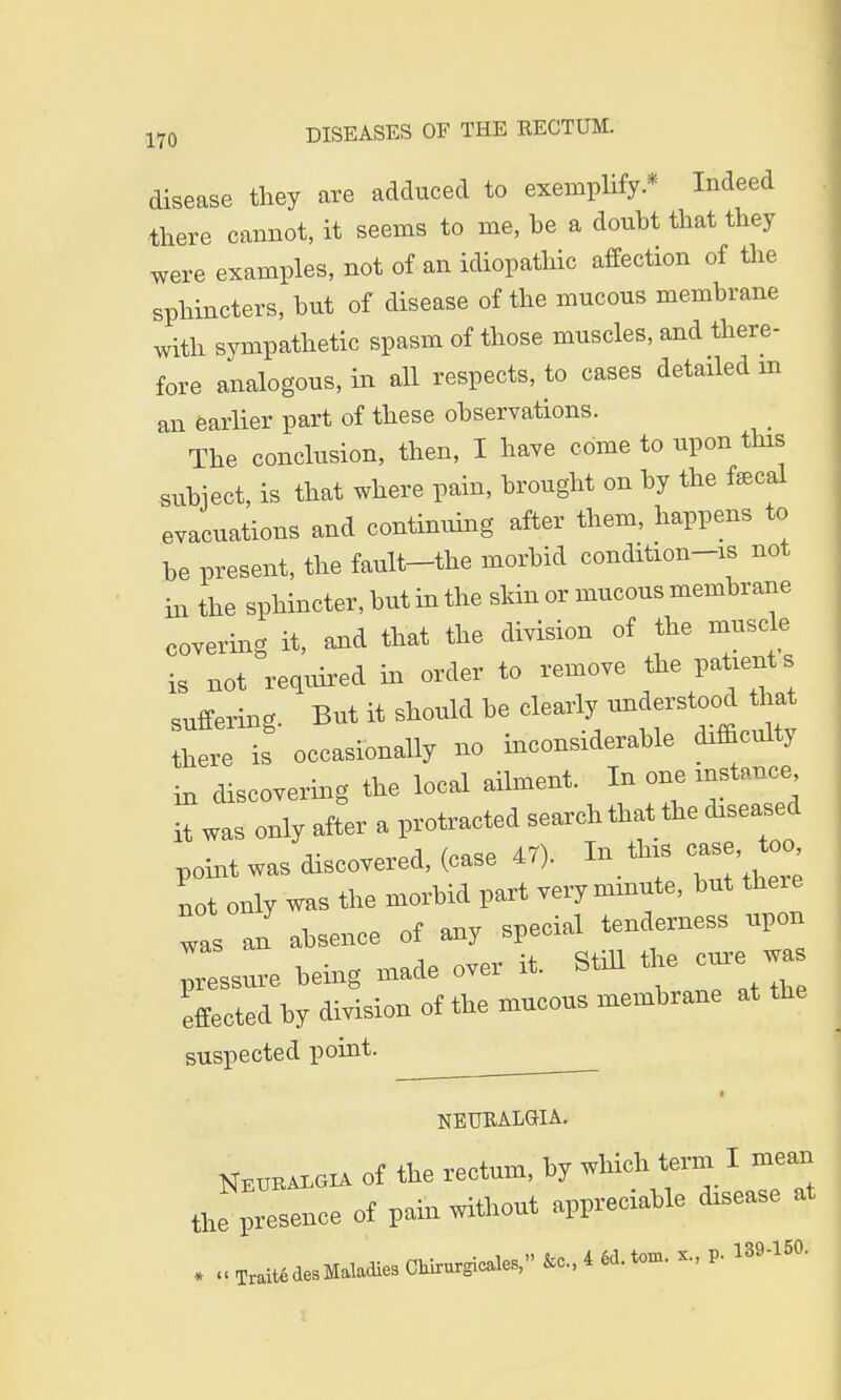 disease they are adduced to exemplify* Indeed there cannot, it seems to me, be a doubt that they were examples, not of an idiopathic affection of the sphincters, but of disease of the mucous membrane with sympathetic spasm of those muscles, and there- fore analogous, in all respects, to cases detailed rn an earlier part of these observations. The conclusion, then, I have come to upon tins subject, is that where pain, brought on by the fecal evacuations and continuing after them, happens to be present, the fault-the morbid condition-is not in the sphincter, but in the skin or mucous membrane covering it, and that the division of the muscle is not required in order to remove the patients suffering. But it should be clearly understood that in discovering the local ailment. In one instance it was only after a protracted search that the diseased point was discovered, (case 47). In ta case too not only was the morbid part very minute, but there Tas an absence of any special tenderness upon pressure being made over it. Still the cure wa effected by division of the mucous membrane at the suspected point. « NEURALGIA. Neuralgia of the rectum, by which term I mean tl nee of pain without appreciable disease at * TraitedeSMaladies Chirurgicales, 4 «. torn. P- 139-150.